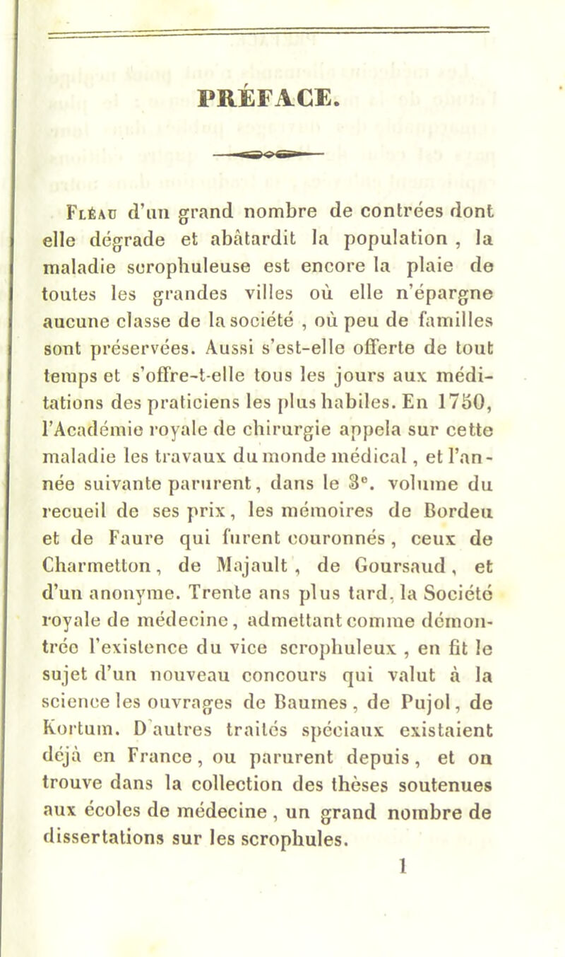 PRÉFACE. Fléao d'un grand nombre de contrées dont elle dégrade et abâtardit la population , la maladie scrophuleuse est encore la plaie de toutes les grandes villes où elle n'épargne aucune classe de la société , où peu de familles sont préservées. Aussi s'est-elle offerte de tout temps et s'offre-t-elle tous les jours aux médi- tations des praticiens les plus habiles. En 1750, l'Académie royale de chirurgie appela sur cette maladie les travaux du monde médical, et l'an- née suivante parurent, dans le 3°. volume du recueil de ses prix, les mémoires de Bordeu et de Faure qui furent couronnés, ceux de Charmetton, de Majault , de Goursaud, et d'un anonyme. Trente ans plus tard, la Société royale de médecine, admettant comme démon- trée l'existence du vice scrophuleux , en fit le sujet d'un nouveau concours qui valut à la science les ouvrages de Baumes, de Pujol, de Kortum. D autres traités spéciaux existaient déjà en France, ou parurent depuis, et on trouve dans la collection des thèses soutenues aux écoles de médecine , un grand nombre de dissertations sur les scrophules.
