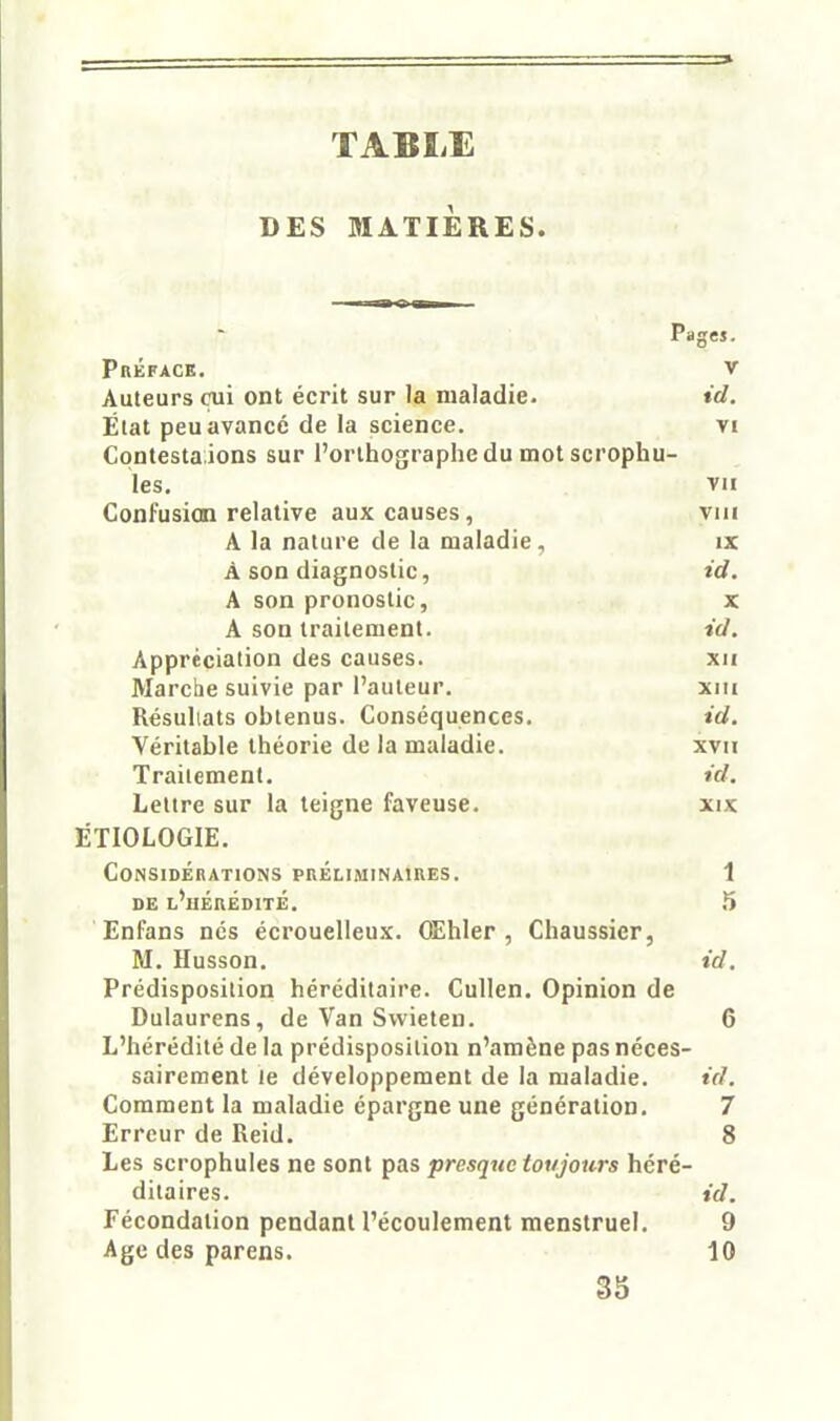 TABLE DES MATIÈRES. Pages. Préface. v Auteurs cui ont écrit sur la maladie. id. Élat peu avancé de la science. vi Contesta ions sur l'orthographe du mot scrophu- les. vu Confusion relative aux causes, viii A la nature de la maladie, ix À son diagnostic, td. A son pronostic, x A son traitement. td. Appréciation des causes. xii Marche suivie par l'auteur. xiii Résultats obtenus. Conséquences. id. Véritable théorie de la maladie. xvn Traitement. td. Lettre sur la teigne faveuse. xix ÉTIOLOGIE. Considérations préliminaikes. 1 DE l'hérédité. 5 Enfans nés écrouelleux. OEhIer , Cbaussicr, M. Husson. id. Prédisposition héréditaire. Cullen. Opinion de Dulaurens, de Van Swieten. 6 L'hérédité de la prédisposition n'amène pas néces- sairement le développement de la maladie. id. Comment la maladie épargne une génération. 7 Erreur de Reid. 8 Les scrophules ne sont pas presque toujours héré- ditaires, id. Fécondation pendant l'écoulement menstruel. 9 Age des parens. 10 33