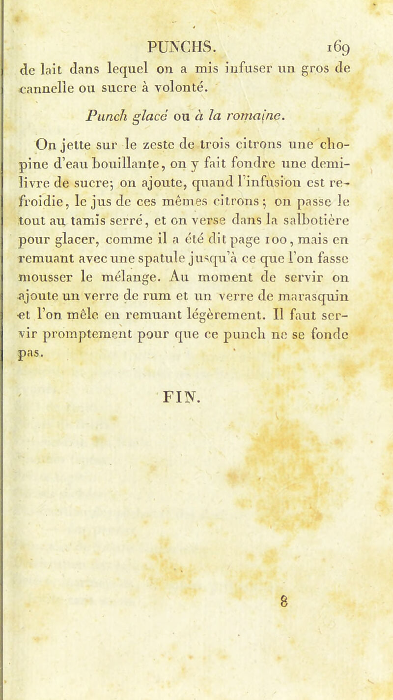 de lait dans lequel on a mis infuser un gros de cannelle ou sucre à volonté. Punch glacé ou à la romaine. On jette sur le zeste de trois citrons une cho- pine d’eau bouillante, 011 y fait fondre une demi- livre de sucre-, on ajoute, quand l’infusion est re- froidie, le jus de ces mêmes citrons; on passe le tout au tamis serré, et on verse dans la salbotière pour glacer, comme il a été dit page 100, mais en remuant avec une spatule jusqu’à ce que l’on fasse mousser le mélange. Au moment de servir on ajoute un verre de rum et un verre de marasquin ■et l’on mêle en remuant légèrement. Il faut ser- vir promptement pour que ce punch ne se fonde pas. FIN. 8