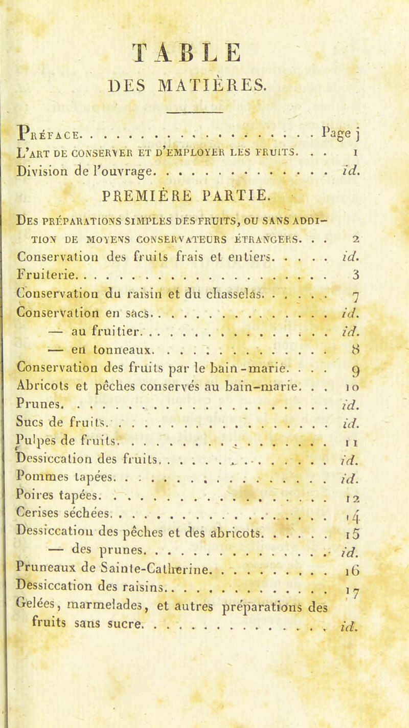 T AELE DES MATIÈRES. Préface Page j L’aRT DE CONSERVER ET D’EMPLOYER LES FRUITS. . . 1 Division de l’ouvrage id. PREMIÈRE PARTIE. Des préparations simples des fruits, ou sans addi- tion DE MOYENS CONSERVATEURS ÉTRANGERS. . . 2 Conservation des fruits frais et entiers id. Fruiterie Conservation du raisin et du chasselas Conservation en sacs — au fruitier . . — en tonneaux Conservation des fruits par le bain-marie. . . . Abricots et pêches conservés au bain-marie. . . Prunes. . Sucs de fruits. Pulpes de fruits Dessiccation des fruits, ^ Pommes lapées Poires tapées Cerises séchées Dessiccation des pêches et des abricots — des prunes Pruneaux de Sainte-Catherine Dessiccation des raisins Gelées, marmelades, et autres préparations des fruits sans sucre 3 7 id. id. 8 9 ) o id. id. i i id. id. I 2 <A i5 id. iG 17 id.