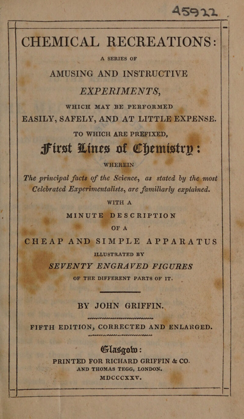 A SERIES OF AMUSING AND INSTRUCTIVE EXPERIMENTS, WHICH MAY BE PERFORMED EASILY, SAFELY, AND AT ee TO WHICH ARE ae | p- First Lines of hemi ty WHE “ The principal facts of the Selttee, as stated by the most Celebrated Experimentalists, are familiarly explained. WITH A - OUR Gs i iad OFA ; SHEAP AND SIMPLE APPARATUS ws be : ye ILLUSTRATED BY ZS \VENTY ENGRAVED FIGURES F THE DIFFERENT PARTS OF IT, fe BY JOHN GRIFFIN. FIFTH EDITION, CORRECTED ANI ‘ENLARGED. POPPI PI PPLPD AY PLOELID POLL DI PPDLD Glasqotn : . PRINTED FOR RICHARD GRIFFIN &amp; CO. AND THOMAS TEGG, LONDON. MDCCCXXV. oF Ae