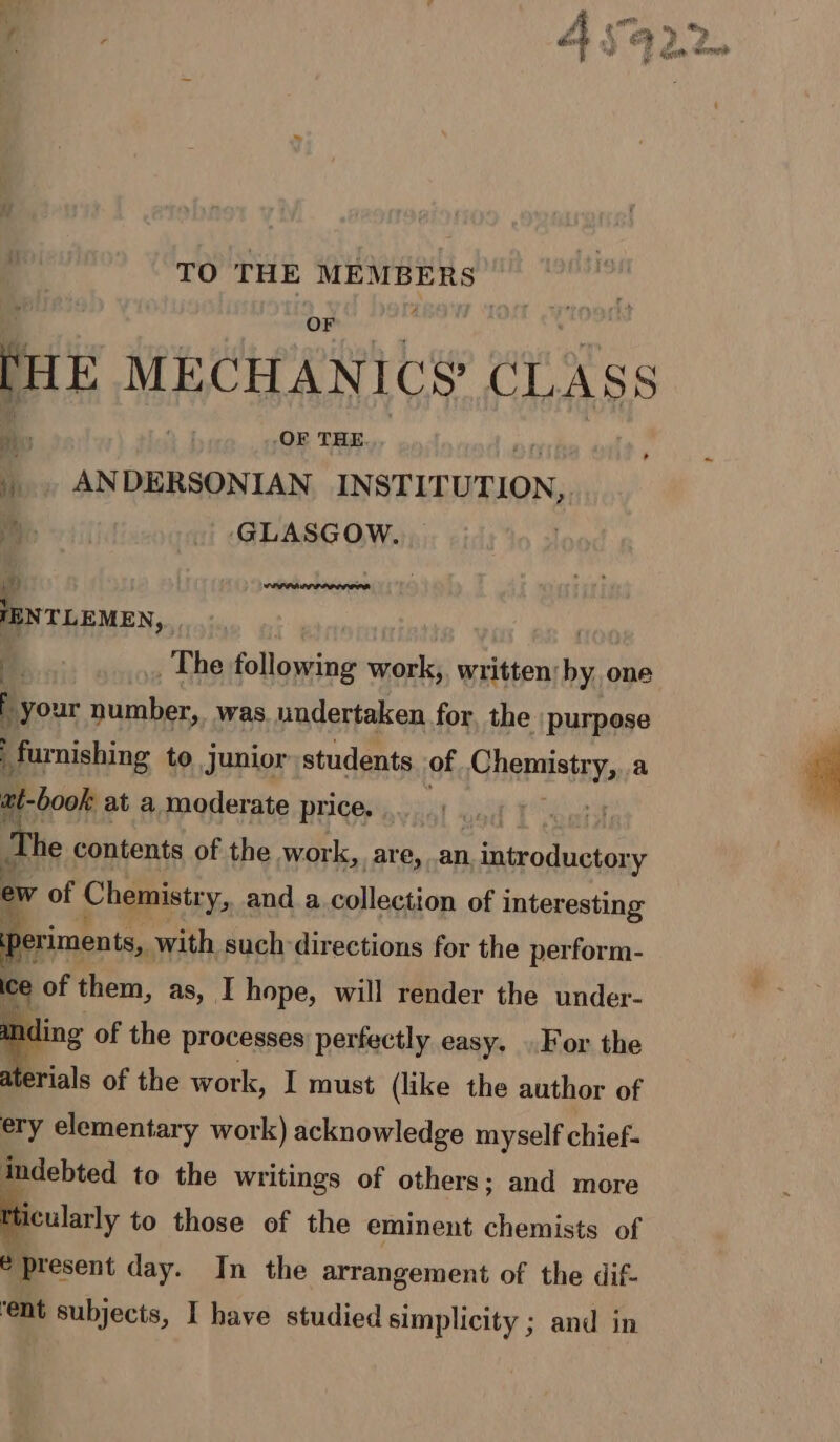 TO THE ise en ite MECHANICS CLASS 4 ANDERSONIAN INSTITUTION, ge My ‘GLASGOW. ¥) : sraberios a aAaeiene IENTLEMEN, ) The following work, written: by; one f your number, was undertaken for, the purpose furnishing to junior students of Chemistry, .a at-book at a moderate price. The contents of the work, are, an introductory ew of Chemistr ry, and a.collection of interesting periments, with such directions for the perform- ice of them, as, I hope, will render the under- ding of the processes: perfectly easy. . For the aterials of the work, I must (like the author of ery elementary work) acknowledge myself chief- indebted to the writings of others; and more icularly to those of the eminent chemists of e present day. In the arrangement of the dif-