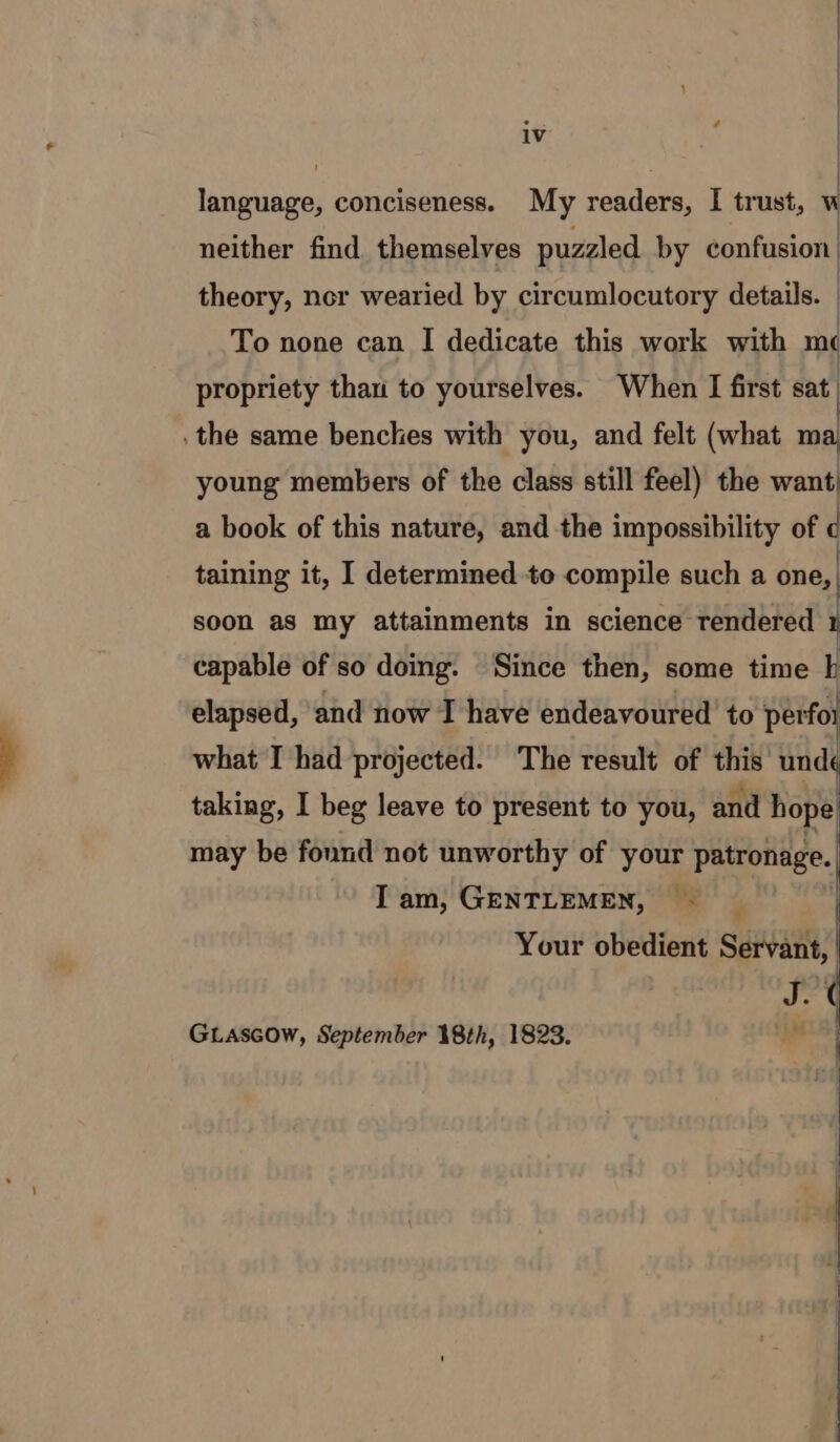 : | 1v | language, conciseness. My readers, I trust, “ neither find themselves puzzled by confusion theory, nor wearied by circumlocutory details. | To none can I dedicate this work with m¢ propriety than to yourselves. When I first sat. . the same benches with you, and felt (what ma young members of the class still feel) the want: a book of this nature, and the impossibility of c taining it, I determinedte compile such a one, | soon as my attainments in science rendered 1 capable of so doing. Since then, some time IL elapsed, ‘and now I have endeavoured to perfoi what I had projected. The result of this undé taking, I beg leave to present to you, and hope may be fonnd not unworthy of your patronage. Tam, GENTLEMEN, — Your obedient Servant, J. GLascow, September 18th, 1823. , = NN &gt; SS eee