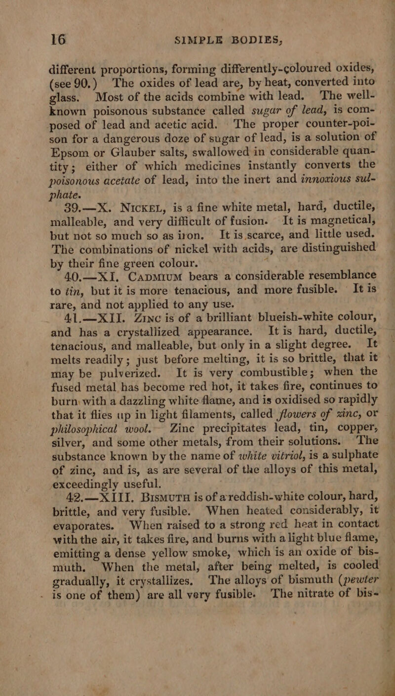 different proportions, forming differently-coloured oxides, (see 90.) The oxides of lead are, by heat, converted into glass. Most of the acids combine with lead. The well- known poisonous substance called sugar of lead, is com- posed of lead and acetic acid. The proper counter-poi- son for a dangerous doze of sugar of lead, is a solution of Epsom or Glauber salts, swallowed in considerable quan- tity; either of which medicines instantly converts the poisonous acetate of lead, into the inert and innoxious sul- phate. ; 39.—X. NICKEL, is a fine white metal, hard, ductile, malleable, and very difficult of fusion. It is magnetical, but not so much so as iron. It is scarce, and little used. The combinations of nickel with acids, are distinguished by their fine green colour. 4 40.—XI. Capmium bears a considerable resemblance to tin, but it is more tenacious, and more fusible. It is rare, and not applied to any use. 41.—XI1I. Zinc is of a brilliant blueish-white colour, and has a crystallized appearance. It is hard, ductile, tenacious, and malleable, but only in a slight degree. It melts readily ; just before melting, it is so brittle, that it may be pulverized. It is very combustible; when the fused metal has become red hot, it takes fire, continues to’ burn with a dazzling white flame, and is oxidised so rapidly that it flies up in light filaments, called flowers of zinc, or philosophical wool. Zine precipitates lead, tin, copper, silver, and some other metals, from their solutions. ‘The substance known by the name of white vitriol, is a sulphate of zinc, and is, as are several of the alloys of this metal, exceedingly useful. 42.—X III. Bismutu is of areddish-white colour, hard, brittle, and very fusible. When heated considerably, it evaporates. When raised to a strong red heat in contact with the air, it takes fire, and burns with a light blue flame, emitting a dense yellow smoke, which is an oxide of bis- muth. When the metal, after being melted, is cooled gradually, it crystallizes. The alloys of bismuth (pewter . is one of them) are all very fusible. The nitrate of bis- “ie