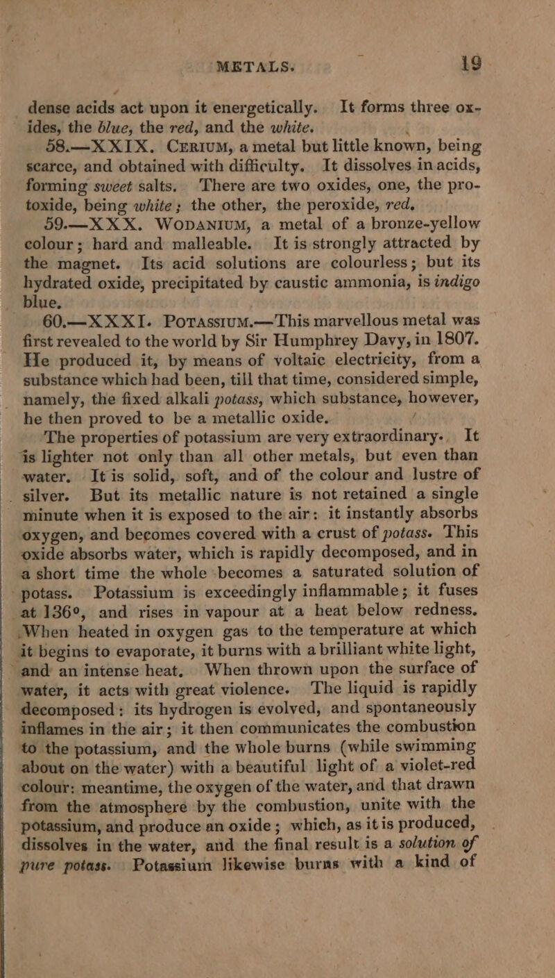 dense acids act upon it energetically. It forms three ox- ides, the blue, the red, and the white. ; 58.—X XIX. Crrium, a metal but little known, being scarce, and obtained with difficulty. It dissolves in acids, forming sweet salts. There are two oxides, one, the pro- toxide, being white; the other, the peroxide, red, 59.—X XX. WopaniuM, a metal of a bronze-yellow colour; hard and malleable. It is strongly attracted by the magnet. Its acid solutions are colourless; but its nag oxide, precipitated by caustic ammonia, is indigo _ blue. 60.—XXXI. PorasstumM.—This marvellous metal was first revealed to the world by Sir Humphrey Davy, in 1807. He produced it, by means of voltaic electricity, from a substance which had been, till that time, considered simple, namely, the fixed alkali potass, which substance, however, he then proved to be a metallic oxide. f The properties of potassium are very extraordinary. It is lighter not only than all other metals, but even than water. It is solid, soft, and of the colour and lustre of _ silver. But its metallic nature is not retained a single minute when it is exposed to the air: it instantly absorbs oxygen, and becomes covered with a crust of potass. This oxide absorbs water, which is rapidly decomposed, and in - ashort time the whole becomes a saturated solution of -potass. Potassium is exceedingly inflammable; it fuses - at 136°, and rises in vapour at a heat below redness. When heated in oxygen gas to the temperature at which it begins to evaporate, it burns with a brilliant white light, and an intense heat, When thrown upon the surface of water, it acts with great violence. The liquid is rapidly decomposed: its hydrogen is evolyed, and spontaneously inflames in the air; it then communicates the combustion to the potassium, and the whole burns (while swimming about on the water) with a beautiful light of a violet-red colour: meantime, the oxygen of the water, and that drawn from the atmosphere by the combustion, unite with the potassium, and produce an oxide ; which, as itis produced, dissolves in the water, and the final result is a solution of pure potass. Potassium likewise burns with a kind of