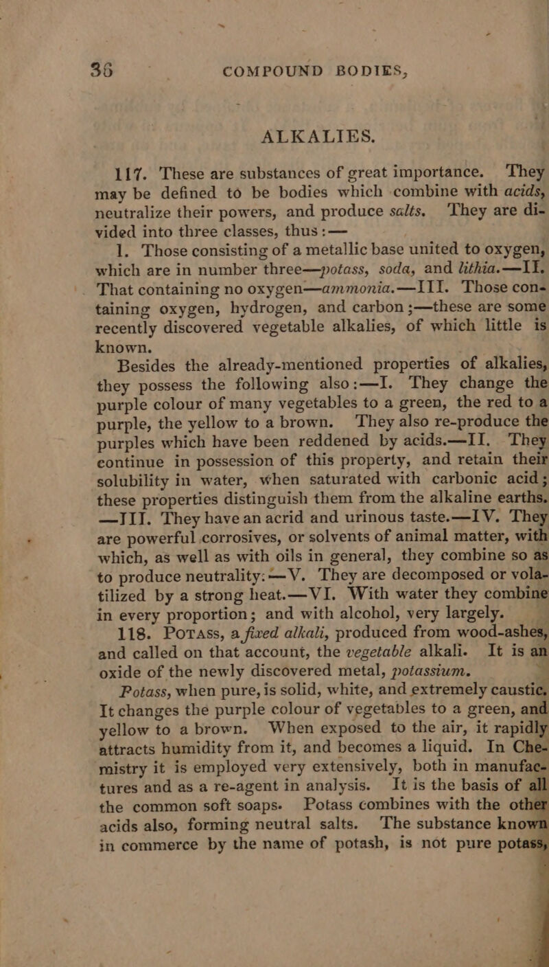 ALKALIES. 117. These are substances of great importance. They may be defined to be bodies which combine with acids, neutralize their powers, and produce salts. ‘They are di- vided into three classes, thus :— 1. Those consisting of a metallic base united to oxygen, which are in number three—potass, soda, and lithia.—II. That containing no oxygen—ammonia.—III. Those con- taining oxygen, hydrogen, and carbon ;—these are some recently discovered vegetable alkalies, of which little is known. Besides the already-mentioned properties of alkalies, they possess the following also:—I. They change the purple colour of many vegetables to a green, the red to a purple, the yellow toa brown. ‘They also re-produce the purples which have been reddened by acids.—II. They continue in possession of this property, and retain their solubility in water, when saturated with carbonic acid; these properties distinguish them from the alkaline earths. —III. They have an acrid and urinous taste.—IV. They are powerful corrosives, or solvents of animal matter, with which, as well as with oils in general, they combine so as to produce neutrality: —V. They are decomposed or vola- tilized by a strong heat.—VI. With water they combine in every proportion; and with alcohol, very largely. 118. Porass, a fired alkali, produced from wood-ashes, and called on that account, the vegetable alkali. It is an oxide of the newly discovered metal, potassium. * Potass, when pure, is solid, white, and extremely caustic, It changes the purple colour of vegetables to a green, and yellow to a brown. When exposed to the air, it rapidly attracts humidity from it, and becomes a liquid. In Che- mistry it is employed very extensively, both in manufac- tures and as a re-agent in analysis. It is the basis of al the common soft soaps- Potass combines with the othe acids also, forming neutral salts. The substance know in commerce by the name of potash, is not pure potas: