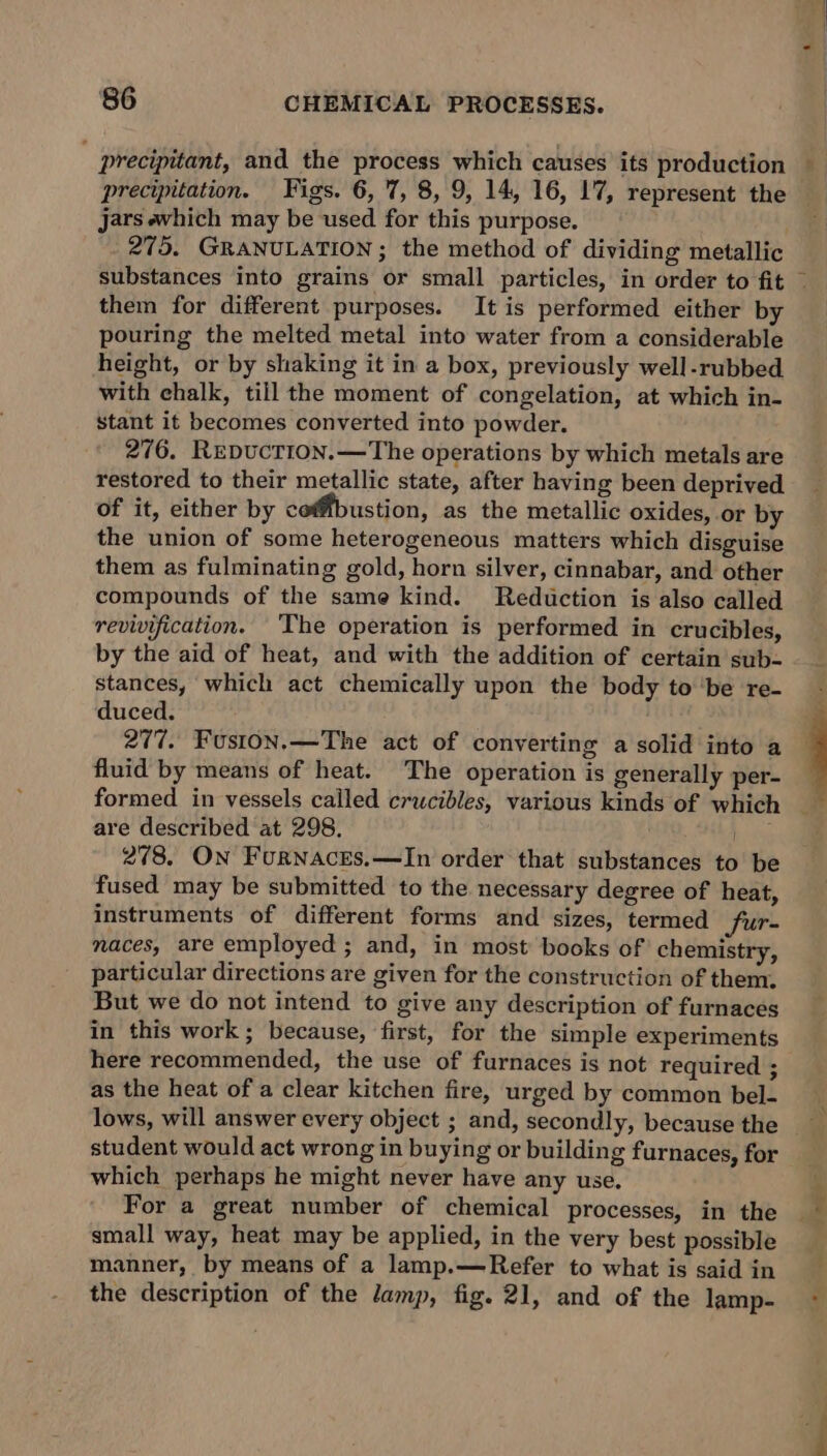 precipitation. Figs. 6, 7, 8, 9, 14, 16, 17, represent the Jars which may be used for this purpose. 275. GRANULATION ; the method of dividing metallic them for different purposes. It is performed either by pouring the melted metal into water from a considerable height, or by shaking it in a box, previously well-rubbed with ehalk, till the moment of congelation, at which in- stant it becomes converted into powder. 276. REDUCTION.—The operations by which metals are restored to their metallic state, after having been deprived of it, either by cofbustion, as the metallic oxides, or by the union of some heterogeneous matters which disguise them as fulminating gold, horn silver, cinnabar, and other compounds of the same kind. Reduction is also called revivification. The operation is performed in crucibles, by the aid of heat, and with the addition of certain sub- stances, which act chemically upon the body tobe re- duced. 277. Fuston.—The act of converting a solid into a fluid by means of heat. The operation is generally per- formed in vessels cailed crucibles, various kinds of which are described at 298. = 278. On Furnaces.—lIn order that substances to be fused may be submitted to the necessary degree of heat, instruments of different forms and sizes, termed Sur- naces, are employed ; and, in most books of chemistry, particular directions are given for the construction of them. But we do not intend to give any description of furnaces in this work; because, first, for the simple experiments here recommended, the use of furnaces is not required ; as the heat of a clear kitchen fire, urged by common bel- lows, will answer every object ; and, secondly, because the student would act wrong in buying or building furnaces, for which perhaps he might never have any use. For a great number of chemical processes, in the small way, heat may be applied, in the very best possible manner, by means of a lamp.—Refer to what is said in the description of the lamp, fig. 21, and of the lamp- rh oa :