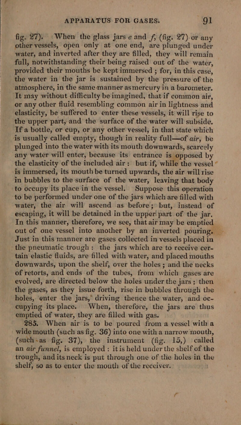 fig. 27). When the glass jars e and f, (fig. 27) or any other vessels, open only at one end, are plunged under water, and inverted after they are filled, they will remain | full, notwithstanding their being raised out of the water, provided their mouths be kept immersed ; for, in this case, the water in the jar is sustained by the pressure of the atmosphere, in the same manner as mercury in a barometer. It may without difficulty be imagined, that if common air, or any other fluid resembling common air in lightness and elasticity, be suffered to enter these vessels, it will rise to the upper part, and the surface of the water will subside. If a bottle, or cup, or any other vessel, in that state which is usually called empty, though in reality full—of air, be plunged into the water with its mouth downwards, scarcely any water will enter, because its entrance is opposed by the elasticity of the included air: but if, while the vessel is immersed, its mouth be turned upwards, the air will rise in bubbles to the surface of the water, leaving that body to occupy its place in the vessel. Suppose this operation to be performed under one of the jars which are filled with water, the air will ascend as before; but, instead of escaping, it will be detained in the upper part of the jar. In this manner, therefore, we see, that air may be emptied out of one vessel into another by an inverted pouring, ~ Just in this manner are gases collected in vessels placed in the pneumatic trough: the jars which are to receive cer- tain elastic fluids, are filled with water, and placed mouths downwards, upon the shelf, over the holes ; and the necks of retorts, and ends of the tubes, from which gases are evolved, are directed below the holes under the jars ; then the gases, as they issue forth, rise in bubbles through the holes, enter the jars, driving thence the water, and oc- cupying its place. When, therefore, the jars are thus emptied of water, they are filled with gas. 285. When air is to be poured from a vessel with a wide mouth (such as fig. 36) into one with a narrow mouth, (suth-as fig. 37), the instrument (fig. 15,) called an air funnel, is employed : itis held under the shelf of the trough, and its neck is put through one of thie holes in the shelf, so as to enter the mouth of the receiver.