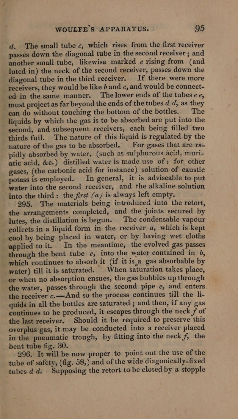 ‘d. The small tube e, which rises from the first receiver passes down the diagonal tube in the second receiver ; and another small tube, likewise marked e rising from (and luted in) the neck of the second receiver, passes down the diagonal tube in the third receiver. If there were more receivers, they would be like 4 and c, and would be connect- ed in the same manner. The lower ends of the tubese e, must project as far beyond the ends of the tubes d d, as they can do without touching the bottom of the bottles. |The liquids by which the gas is to be absorbed are put into the second, and subsequent receivers, each being filled two thirds full. The nature of this liquid is regulated by the nature of the gas to be absorbed. _‘For gases that are ra- pidly absorbed by water, (such as sulphurous acid, muri- atic acid, &amp;c.) distilled water is made use of: for other gases, (the carbonic acid for instance) solution of caustic potass is employed. In general, it is adviseable to put water into the second receiver, and the alkaline solution into the third: the first (a/ is always left empty. 295. The materials being introduced into the retort, the arrangements completed, and the joints secured by lutes, the distillation is begun. The condensable vapour collects in a liquid form in the receiver a, which is kept cool by being placed in water, or by having wet cloths applied to it. In the meantime, the evolved gas passes through the bent tube e, into the water contained in 8, which continues to absorb it (if it is,a gas absorbable by water) till it is saturated. | When saturation takes place, or when no absorption ensues, the gas bubbles up through the water, passes through the second pipe e, and enters. the receiver c.—And so the process continues till the li- quids in all the bottles are saturated ; and then, if any gas continues to be produced, it escapes through the neck f of the last receiver. Should it be required to preserve this overplus gas, it may be conducted into a receiver placed in the pneumatic trough, by fitting into the neck f, the bent tube fig. 30. 296. It will be now proper to point out the use of the tube of safety, (fig. 58,) and of the wide diagonically-fixed tubes dd. Supposing the retort to be closed by a stopple