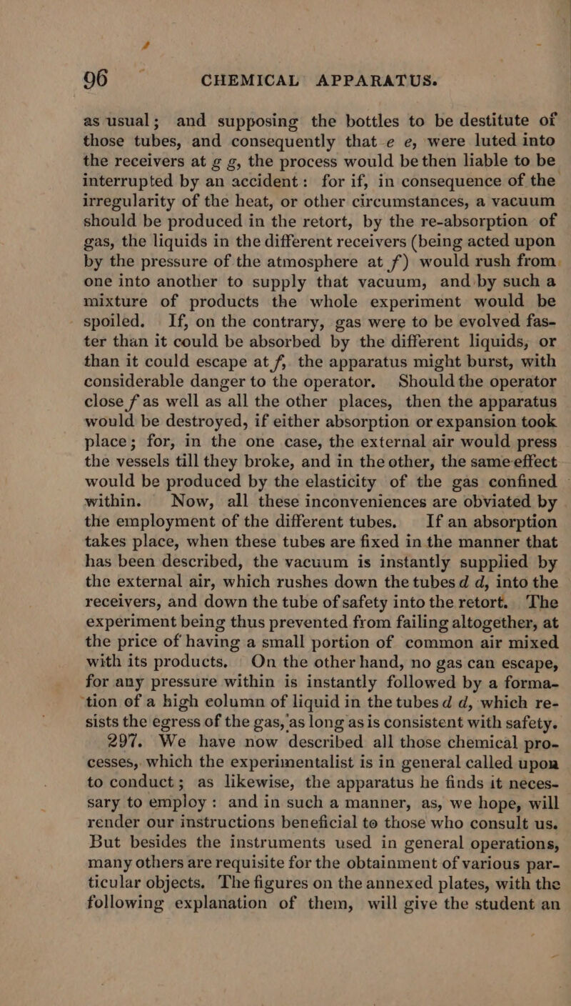 as usual; and supposing the bottles to be destitute of those tubes, and consequently that e e, were luted into the receivers at g g, the process would be then liable to be interrupted by an accident: for if, in consequence of the irregularity of the heat, or other circumstances, a vacuum should be produced in the retort, by the re-absorption of gas, the liquids in the different receivers (being acted upon by the pressure of the atmosphere at f) would rush from. one into another to supply that vacuum, and by such a mixture of products the whole experiment would be spoiled. If, on the contrary, gas were to be evolved fas- ter than it could be absorbed by the different liquids, or than it could escape at f, the apparatus might burst, with considerable danger to the operator, Should the operator close f as well as all the other places, then the apparatus would be destroyed, if either absorption or expansion took place; for, in the one case, the external air would press the vessels till they broke, and in the other, the same effect would be produced by the elasticity of the gas confined ~ within. Now, all these inconveniences are obviated by the employment of the different tubes. If an absorption takes place, when these tubes are fixed in the manner that has been described, the vacuum is instantly supplied by the external air, which rushes down the tubes d d, into the receivers, and down the tube of safety into the retort. The experiment being thus prevented from failing altogether, at the price of having a small portion of common air mixed with its products, On the other hand, no gas can escape, for any pressure within is instantly followed by a forma- ‘tion of a high column of liquid in the tubes d d, which re- sists the egress of the gas, 'as long asis consistent with safety. 297. We have now described all those chemical pro- cesses, which the experimentalist is in general called upon to conduct; as likewise, the apparatus he finds it neces- sary to employ: and in such a manner, as, we hope, will render our instructions beneficial to those who consult us. But besides the instruments used in general operations, many others are requisite for the obtainment of various par- ticular objects. ‘The figures on the annexed plates, with the following explanation of them, will give the student an