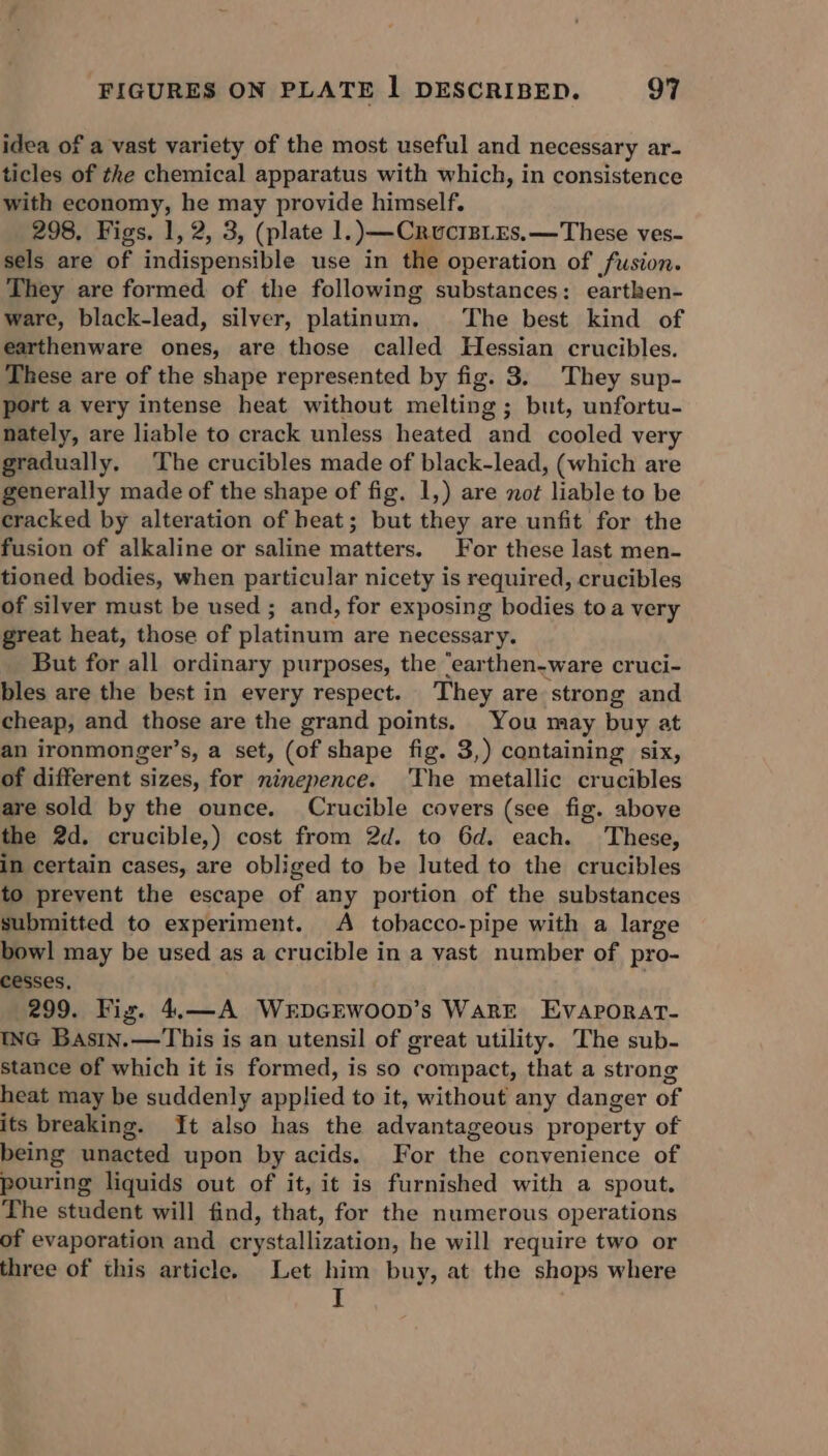 idea of a vast variety of the most useful and necessary ar- ticles of the chemical apparatus with which, in consistence with economy, he may provide himself. 298. Figs. 1, 2, 3, (plate 1.) —CruciBLEs,—These ves- sels are of indispensible use in the operation of fusion. They are formed of the following substances: earthen- ware, black-lead, silver, platinum. The best kind of earthenware ones, are those called Hessian crucibles. These are of the shape represented by fig. 3. They sup- port a very intense heat without melting; but, unfortu- nately, are liable to crack unless heated and cooled very gradually. The crucibles made of black-lead, (which are generally made of the shape of fig. 1,) are not liable to be cracked by alteration of heat; but they are unfit for the fusion of alkaline or saline matters. For these last men- tioned bodies, when particular nicety is required, crucibles of silver must be used ; and, for exposing bodies toa very great heat, those of platinum are necessary. But for all ordinary purposes, the “earthen-ware cruci- bles are the best in every respect. They are strong and cheap, and those are the grand points. You may buy at an ironmonger’s, a set, (of shape fig. 3,) containing six, of different sizes, for ninepence. The metallic crucibles are sold by the ounce. Crucible covers (see fig. above the 2d. crucible,) cost from 2d. to 6d. each. These, in certain cases, are obliged to be luted to the crucibles to prevent the escape of any portion of the substances submitted to experiment. A tobacco-pipe with a large bowl may be used as a crucible in a vast number of pro- cesses, 299. Fig. 4.—A WrEDGEWOOD’s WARE Evaporat- ING Basin.—This is an utensil of great utility. The sub- stance of which it is formed, is so compact, that a strong heat may be suddenly applied to it, without any danger of its breaking. It also has the advantageous property of being unacted upon by acids. For the convenience of pouring liquids out of it, it is furnished with a spout. The student will find, that, for the numerous operations of evaporation and crystallization, he will require two or three of this article. Let him buy, at the shops where I