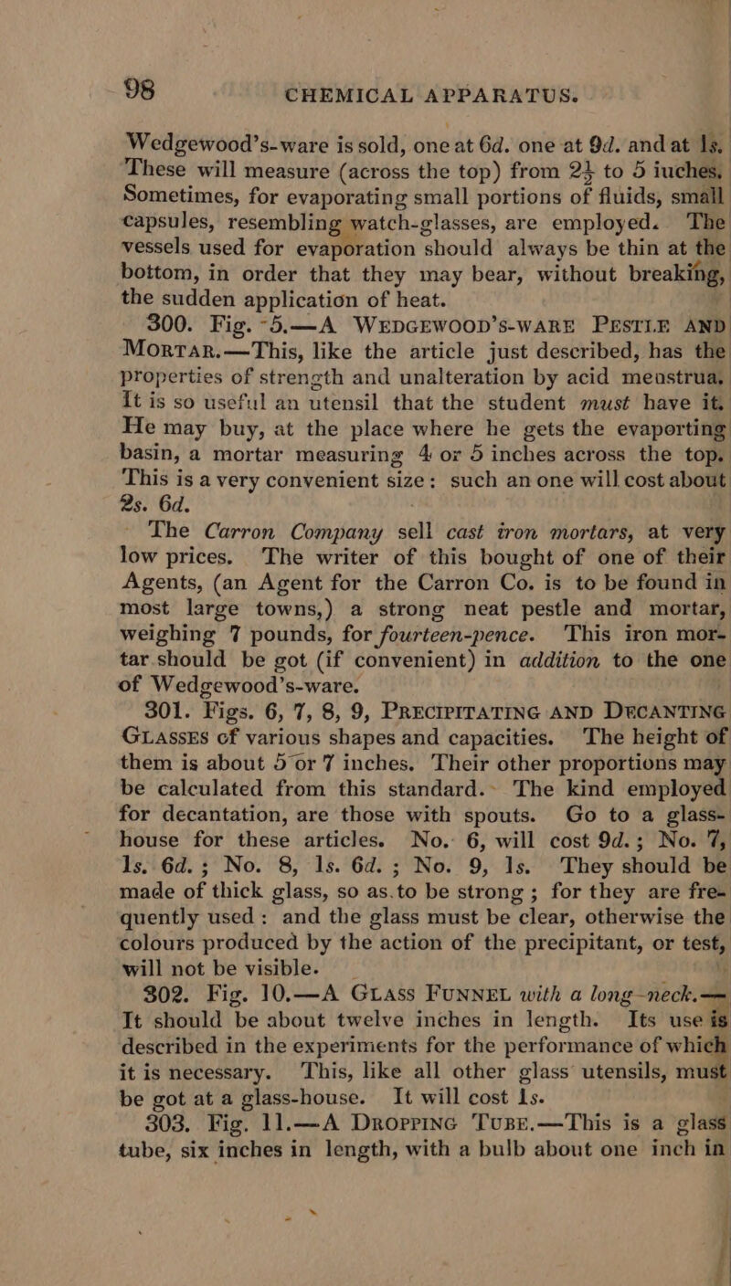 Wedgewood’s-ware is sold, one at 6d. one at 9d. and at Is, These will measure (across the top) from 2} to 5 iuches, Sometimes, for evaporating small portions of fluids, small capsules, resembling watch-glasses, are employed. The vessels used for evaporation ‘should always be thin at the bottom, in order that they may bear, without breaienia the sudden application of heat. | 300. Fig. -5.—A WerDGEWOOD’s-WARE PESTLE AND Mortar.—This, like the article just described, has the properties of strength and unalteration by acid meastrua, {t is so useful an utensil that the student must have it, He may buy, at the place where he gets the evaporting basin, a mortar measuring 4 or 5 inches across the top. This is a very convenient size: such an one will cost about 2s. 6d. The Carron Company sell cast tron mortars, at very low prices. The writer of this bought of one of their Agents, (an Agent for the Carron Co. is to be found in most large towns,) a strong neat pestle and mortar, weighing 7 pounds, for fourteen-pence. This iron mor- tar should be got (if convenient) in addition to the one of Wedgewood’s-ware. 301. Figs. 6, 7, 8, 9, PRECIPITATING AND DECANTING GLassEs of various shapes and capacities. The height of them is about 5 or 7 inches. Their other proportions may be calculated from this standard. The kind employed for decantation, are those with spouts. Go to a glass- house for these articles. No. 6, will cost 9d.; No. 7, Is. 6d.; No. 8, 1s. 6d. ; No. 9, 1s. They should be made of thick glass, so as. ‘to be strong ; for they are fre- quently used: and the glass must be Ftoni: otherwise the colours produced by the action of the precipitant, or i will not be visible. 302. Fig. 10.—A Grass FUNNEL with a long-neck.— It should be about twelve inches in length. Its use &amp; described in the experiments for the performance of which it is necessary. This, like all other glass’ utensils, must be got at a glass-house. It will cost Ls. 303. Fig. 11.—A Drorrinc Tusr,.—This is a glass tube, six inches in length, with a bulb about one inch in