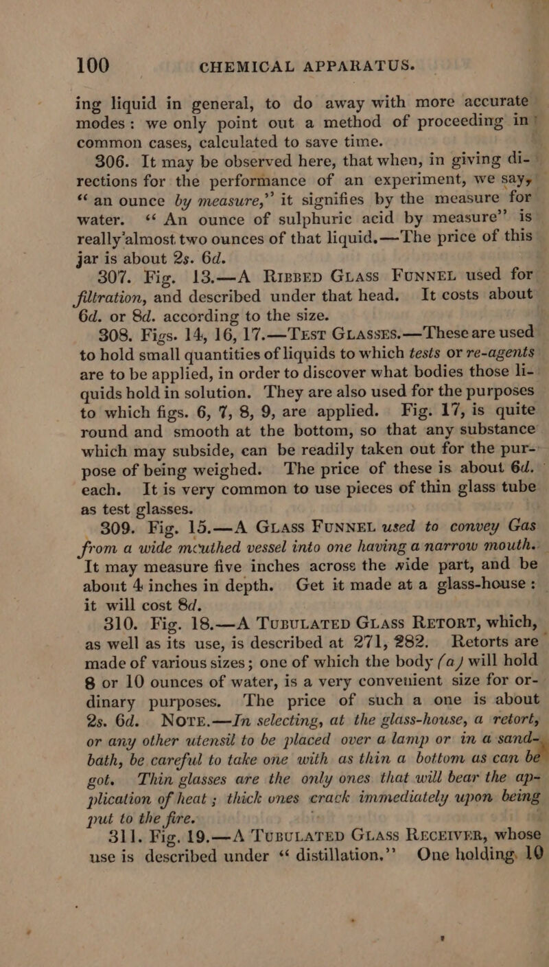 ing liquid in general, to do away with more accurate modes: we only point out a method of proceeding in’ common cases, calculated to save time. i, 306. It may be observed here, that when, in giving di-- rections for the performance of an experiment, we sayy “an ounce by measure,” it signifies by the measure for water. ‘An ounce of sulphuric acid by measure’’ is really’almost two ounces of that liquid. —The price of this jar is about 2s. 6d. 307. Fig. 13.—A Rispep Guass FunneEL used for — filtration, and described under that head, It costs about 6d. or 8d. according to the size. 308. Figs. 14, 16, 17.—Trst GuassEs.—These are used to hold small quantities of liquids to which tests or re-agents are to be applied, in order to discover what bodies those li- quids hold in solution. They are also used for the purposes to which figs. 6, 7, 8, 9, are applied. Fig. 17, is quite round and smooth at the bottom, so that any substance which may subside, can be readily taken out for the pur-: pose of being weighed. The price of these is about 6d. ~ each. It is very common to use pieces of thin glass tube as test glasses. 809. Fig. 15.—A Grass FUNNEL used to convey Gas from a wide mcuthed vessel into one having a narrow mouth. It may measure five inches acrose the wide part, and be about 4 inches in depth. Get it made at a glass-house: it will cost 8d. 310. Fig. 18.—A TusuLatep Gass Retort, which, as well as its use, is described at 271, 282. Retorts are made of various sizes; one of which the body (a) will hold 8 or 10 ounces of water, is a very convenient size for or- dinary purposes. The price of such a one is about 2s. 6d. Nore.—ZJn selecting, at the glass-house, a retort, or any other utensil to be placed over a lamp or in a sand bath, be careful to take one with as thin a bottom as can be got. Thin glasses are the only ones that will bear the ap- plication of heat ; thick ones crack immediately upon being put to the fire. . 311. Fig. 19.—A TusuLaTep GLAss REcEIvErR, whose use is described under “ distillation.’’ One holding, 10