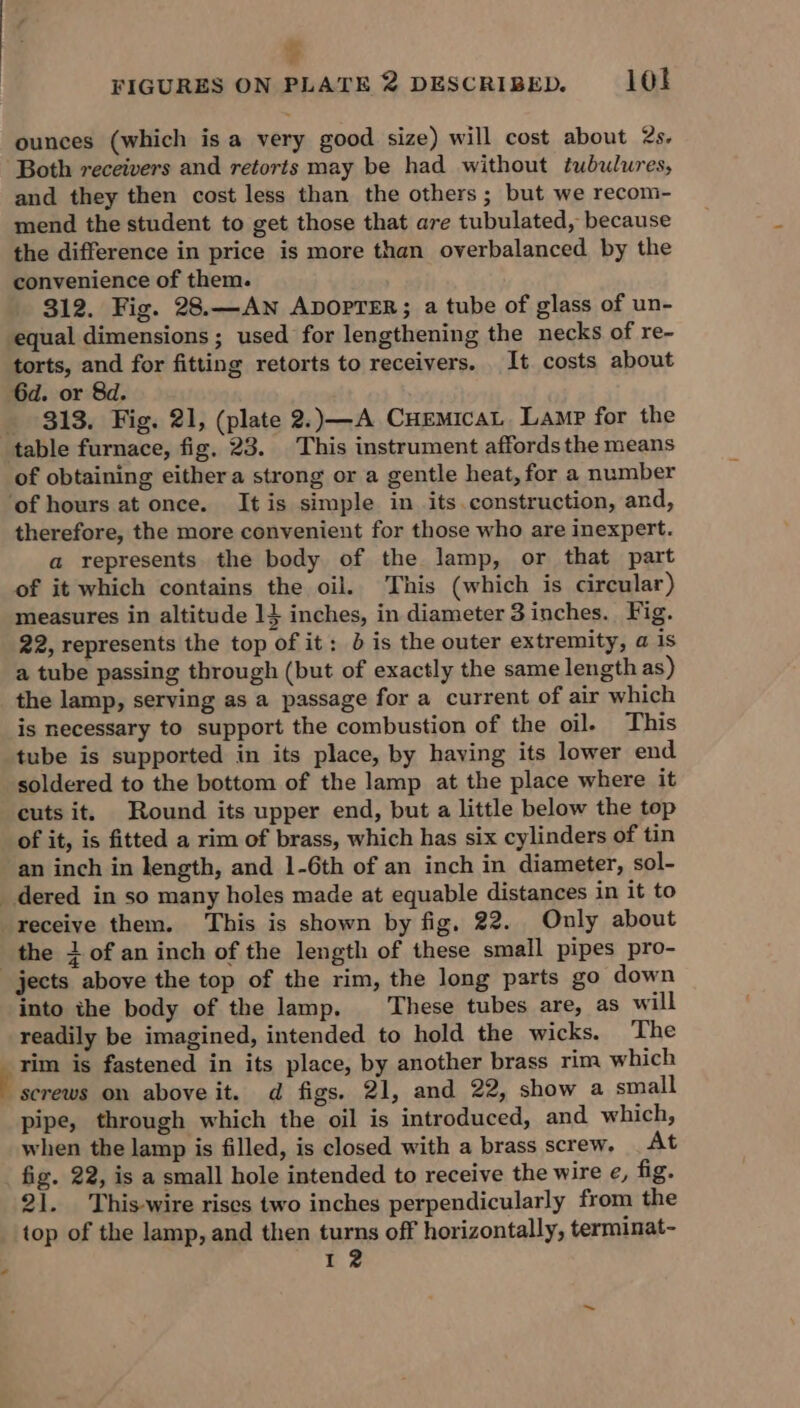 % FIGURES ON PLATE 2 DESCRIBED. 10! ounces (which is a very good size) will cost about 2s. ‘Both receivers and retorts may be had without tubulures, and they then cost less than the others; but we recom- mend the student to get those that are tubulated, because the difference in price is more than overbalanced by the convenience of them. 312. Fig. 28.—ANn ADOPTER; a tube of glass of un- equal dimensions ; used for lengthening the necks of re- torts, and for fitting retorts to receivers. It costs about 6d. or 8d. _ 313. Fig. 21, (plate 2.)—A CuemicaL Lamp for the table furnace, fig, 23. This instrument affords the means of obtaining either a strong or a gentle heat, for a number ‘of hours at once. It is simple in its construction, and, therefore, the more convenient for those who are inexpert. a represents the body of the lamp, or that part of it which contains the oil. This (which is circular) measures in altitude 1} inches, in diameter 3 inches. Fig. 22, represents the top of it: b is the outer extremity, a is a tube passing through (but of exactly the same length as) the lamp, serving as a passage for a current of air which is necessary to support the combustion of the oil. This tube is supported in its place, by having its lower end soldered to the bottom of the lamp at the place where it cuts it. Round its upper end, but a little below the top of it, is fitted a rim of brass, which has six cylinders of tin an inch in length, and 1-6th of an inch in diameter, sol- _ dered in so many holes made at equable distances in it to receive them. This is shown by fig, 22. Only about the 1 of an inch of the length of these small pipes pro- jects above the top of the rim, the long parts go down into the body of the lamp, ‘These tubes are, as will readily be imagined, intended to hold the wicks. The Te is fastened in its place, by another brass rim which screws on aboveit. d figs. 21, and 22, show a small pipe, through which the oil is introduced, and which, when the lamp is filled, is closed with a brass screw. At fig. 22, is a small hole intended to receive the wire e, fig. 21. This-wire rises two inches perpendicularly from the top of the lamp, and then turns off horizontally, terminat- 12