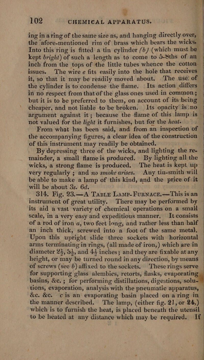 = * 102 CHEMI€AL APPARATUS. ing in aring of the same size as, and hanging directly over, the ‘afore-mentioned rim of brass which bears the wicks. | Into this ring is fitted a tin cylmder (+) (which must be kept bright) of such a length as to come to 5-8ths of an inch from the tops of the little tubes whence the cotton. issues. The wire e fits easily into the hole that receives | it, so that it may be readily moved about. ©The use: of the cylinder is to condense the flame. | Its action differs in no respect from that of the glass ones used in common ; but it is to be preferred to them, on account of its being cheaper, and not liable to be broken. Its opacity is‘no argument against it; because the flame of this lamp ‘is ~ not valued for the light it furnishes, but for the heat. From what has been said, and from an inspeetion of | the accompanying figures, a clear idea of the construction of this instrument may readily be obtained. By depressing three of the wicks, and lighting the re- mainder, a small flameis produced. By lighting all the wicks, a strong flame is produced. ‘The heat.is kept up very regularly ; and no smoke arises. Any tin-smith will — be able to make a lamp of this kind, and the price of:it © will be about 3s. 6d. 314. Fig. 23.—A TasLe Lamp-Furnace.——This is an | instrument of great utility. There may be performed by © its aid a vast variety of chemical operations on a small | scale, in a very easy and expeditious manner, It consists of a rod of iron a, two feet long, and rather less than half | an inch thick, screwed into a foot of the same metal, | Upon this upright slide three sockets with horizontal — arms terminating in rings, (all made of iron,) which are in © diameter 23, 5}, and 44 inches; and they are fixable at any height, or may be turned round in any direction, by means _ of screws (see 6) affixed to the sockets, These rings serve — for supporting glass alembics, retorts, flasks, evaporating basins, &amp;c, ; for performing distillations, digestions, solu- ~ tions, evaporation, analysis with the pneumatic apparatus, &amp;c. &amp;c. cis an evaporating basin placed on aring in | the manner described. The lamp, (either fig. 2], or 24,) — which is to furnish the heat, is placed beneath the utensil — to be heated at any distance which may be required. If