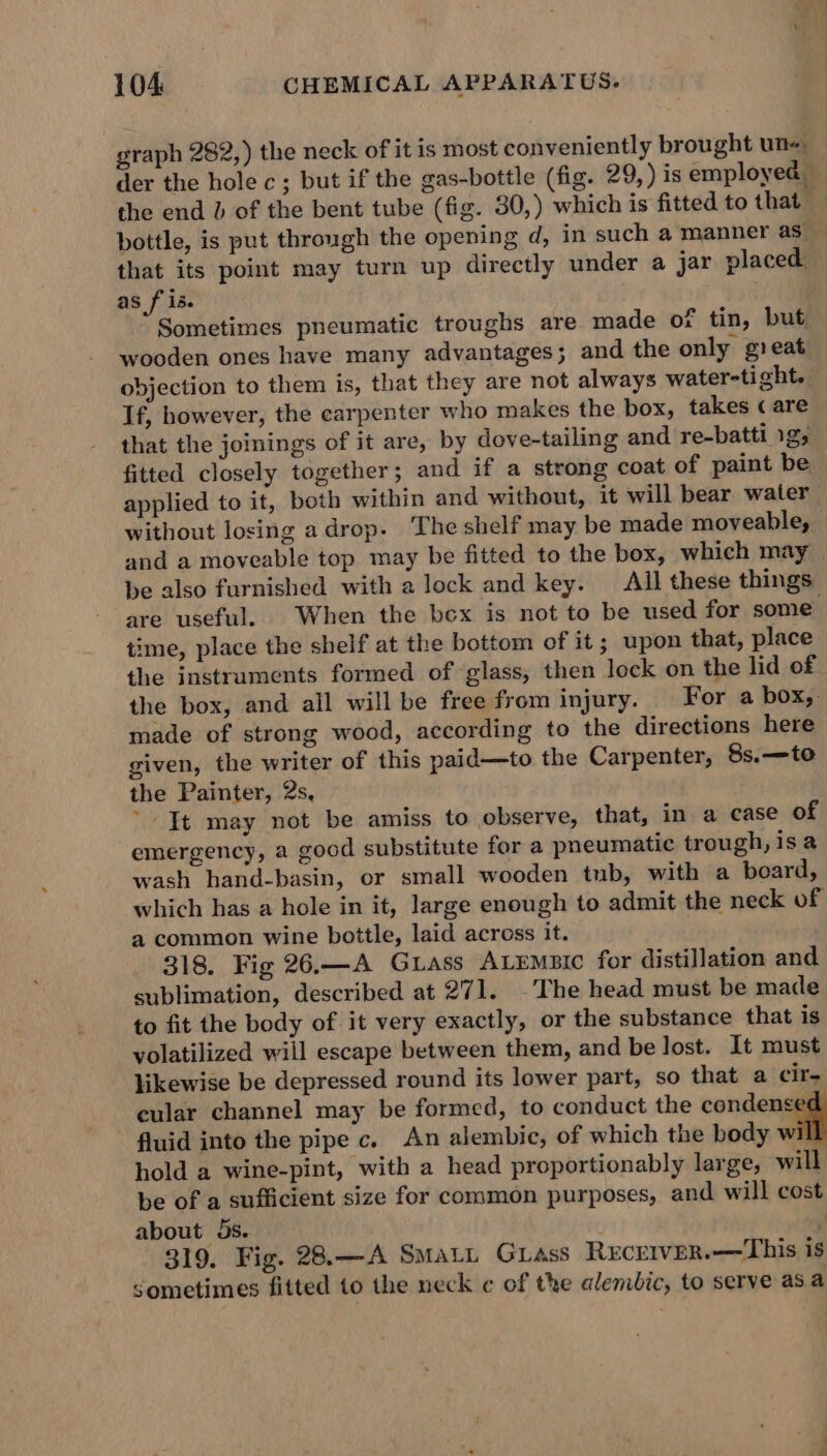 graph 282,) the neck of it is most conveniently brought un« der the hole c; but if the gas-bottle (fig. 29, ) is employed the end b of the bent tube (fig. 30,) which is fitted to that bottle, is put through the opening d, in such a manner as — that its point may turn up directly under a jar placed. as f is. Sometimes pneumatic troughs are made of tin, but — wooden ones have many advantages; and the only gieat objection to them is, that they are not always water-tight. If, however, the carpenter who makes the box, takes « are that the joinings of it are, by dove-tailing and re-batti 1g fitted closely together; and if a strong coat of paint be applied to it, both within and without, it will bear water without losing adrop. The shelf may be made moveable, and a moveable top may be fitted to the box, which may — be also furnished with a lock and key. All these things are useful. When the bex is not to be used for some time, place the shelf at the bottom of it ; upon that, place the instruments formed of glass, then lock on the lid of the box, and all will be free from injury. For a box,- made of strong wood, according to the directions here given, the writer of this paid—to the Carpenter, 8s.—te the Painter, 2s, ’ It may not be amiss to observe, that, in a case of emergency, a good substitute for a pneumatic trough, is a wash hand-basin, or small wooden tub, with a board, which has a hole in it, large enough to admit the neck of a common wine bottle, laid across it. 318. Fig 26.—A GLass ALEMBIC for distillation and sublimation, described at 271. -The head must be made to fit the body of it very exactly, or the substance that is yolatilized will escape between them, and be lost. It must likewise be depressed round its lower part, so that a cir, cular channel may be formed, to conduct the condense fluid into the pipe c. An alembic, of which the body wil hold a wine-pint, with a head proportionably large, will be of a sufficient size for common purposes, and will cost about 5s. / 319. Fig. 28.—A SMALL Grass RECEIVER.—This is Sometimes fitted to the neck c of the alembic, to serve as a