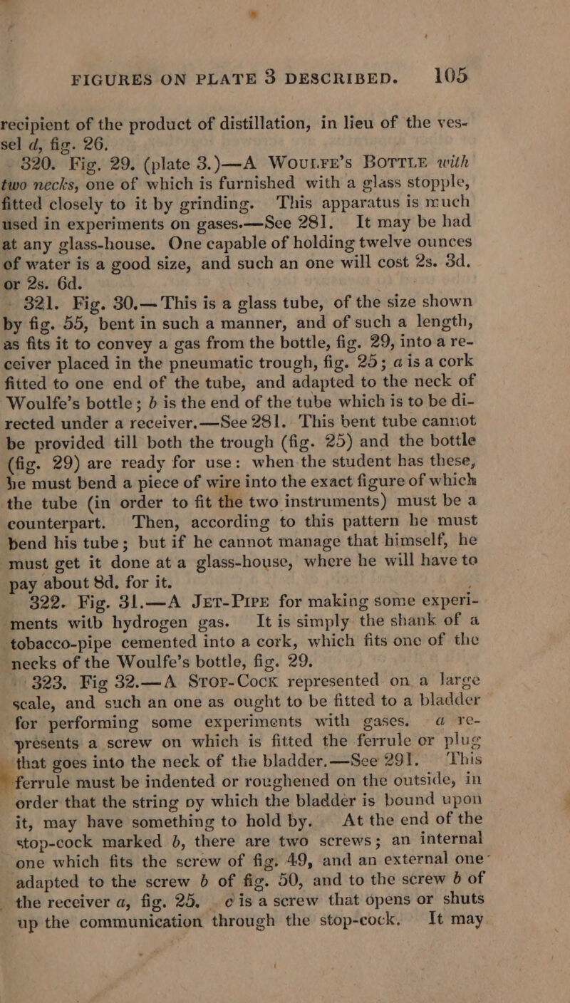 recipient of the product of distillation, in lieu of the ves- sel d, fig. 26. 320. Fig, 29. (plate 3.)—A WovutLFre’s BoTrLe with two necks, one of which is furnished with a glass stopple, fitted closely to it by grinding. This apparatus is much used in experiments on gases.—See 28]. It may be had at any glass-house. One capable of holding twelve ounces of water is a good size, and such an one will cost 2s. 3d. or 2s. Gd. 321. Fig. 30.— This is a glass tube, of the size shown by fig. 55, bent in such a manner, and of such a length, as fits it to convey a gas from the bottle, fig. 29, into a re- ceiver placed in the pneumatic trough, fig. 25; ais a cork fitted to one end of the tube, and adapted to the neck of Woulfe’s bottle; b is the end of the tube which is to be di- rected under a receiver.—See 281. This bent tube cannot be provided till both the trough (fig. 25) and the bottle (fig. 29) are ready for use: when the student has these, he must bend a piece of wire into the exact figure of which ‘the tube (in order to fit the two instruments) must be a counterpart. Then, according to this pattern be must bend his tube; but if he cannot manage that himself, he must get it done at a glass-house, where he will have to pay about 8d, for it. ; 322. Fig. 31.—A Jxt-PirE for making some experi- ‘ments witb hydrogen gas. It is simply the shank of a tobacco-pipe cemented into a cork, which fits one of the necks of the Woulfe’s bottle, fig. 29. 323. Fig 32.—A Sror-Cock represented on a large scale, and such an one as ought to be fitted to a bladder fer performing some experiments with gases. a re- presents a screw on which is fitted the ferrule or plug that goes into the neck of the bladder.—See 291. ‘This ferrule must be indented or roughened on the outside, in order that the string oy which the bladder is bound upon it, may have something to hold by. At the end of the stop-cock marked }, there are two screws; an internal one which fits the screw of fig, 49, and an external one’ adapted to the screw 6 of fig. 50, and to the screw 6 of the receiver a, fig. 25, . eis a screw that opens or shuts up the communication through the stop-cock. It may