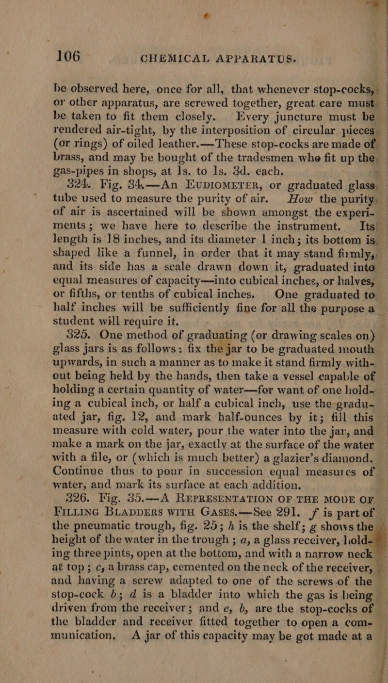 be taken to fit them closely. Every juncture must be (or rings) of oiled leather.——These stop-cocks are made of brass, and may be bought of the tradesmen whe fit uP the. gas- pipes in shops, at Is. to ls, 3d. each. 324. Fig. 34,—An EUDIOMETER, or graduated glass of air is ascertained will be shown amongst the experi- ments; we have here to describe the instrument. Its’ length is 18 inches, and its diameter | inch; its bottom is. and its side has a scale drawn down it, graduated into equal measures of capacity—into cubical inches, or halves, or fifths, or tenths of cubical inches. One coadapied to half inches will be sufficiently fine for all the purpose a student will require it. glass jars is as follows: fix the jar to be graduated mouth out being held by the hands, then take a vessel capable of holding a certain quantity of water—for want of one hold- ing a cubical inch, or half a cubical inch, use the:gradu- ated jar, fig. 12, and mark half-ounces by it; fill this measure with cold water, pour the water into the j jar, and make a mark on the j jar, exactly at the surface of the water with a file, or (which is much better) a glazier’s diamond. Continue thus to pour in succession equal measures of water, and mark its surface at each addition. 326. Fig. 35.—A REPRESENTATION OF THE MODE OF height of the water in the trough ; a, a glass receiver, liold munication, &lt;A jar of this capacity may be got made at a