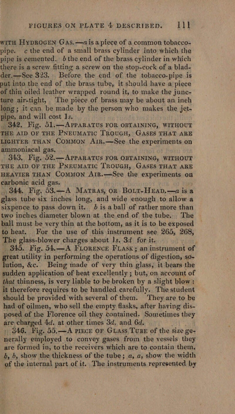 WITH HypROGEN Gas.—ais a piece of a common tobacco- pipe. c the end of a small brass cylinder into which, the pipe is cemented. 0 the end of the brass cylinder in which there is a screw fitting a screw on the stop-cock of a blad- der.—See 323. Before the end of the tobacco-pipe is put into the end of the brass tube, it should have a piece of thin oiled leather wrapped round it, to make the junc- ture air-tight, ‘The piece of brass may be about an ineh long; it can be made by the person who makes the jet- pipe, and will cost Js. 342, Fig. 51.—-APpARATUS FOR OBTAINING, WITHOUT THE AID OF THE PNEUMATIC TROUGH, GASES THAT ARE LIGHTER THAN COMMON AIR,.—See the experiments on ammoniacal gas, 343, Fig. 52.—APPARATUS FOR OBTAINING, WITHOUT THE AID OF THE PNEUMATIC TROUGH, GASES THAT ARE HEAVIER THAN COMMON AIR.—See the experiments on carbonic acid gas. 344, Fig, 53.—A Martras, or BoLt-HEaD.—a is a glass tube six inches long, and wide enough to allow a sixpence to pass down it. 8 is aball of rather more than two inches diameter blown at the end of the tube. The ball must be very thin at the bottom, as it is to be exposed to heat. For the use of this instrument see 265, 268, The glass-blower charges about Is. 3d for it. 345. Fig. 54.—A FLORENCE FLAsk; an instrument of great utility in performing the operations of digestion, so- lution, &amp;c. Being made of very thin glass, it bears the sudden application of heat excellently ; but, on account of that thinness, is very liable to be broken by a slight blow: it therefere requires to be handled carefully. The student should be provided with several of them. They are to be had of oilmen, who sell the empty flasks, after having dis- posed of the Florence oil they contained. Sometimes they are charged 4. at other times 3d. and 6d. . 846. Fig. 55,—A PIECE OF GLass,TuBE of the size ge- nerally employed to convey gases from the vessels they are formed in, to the receivers which are to contain them. b, b, show the thickness of the tube; a, a, show the width , of the internal part of it. The instruments represented by