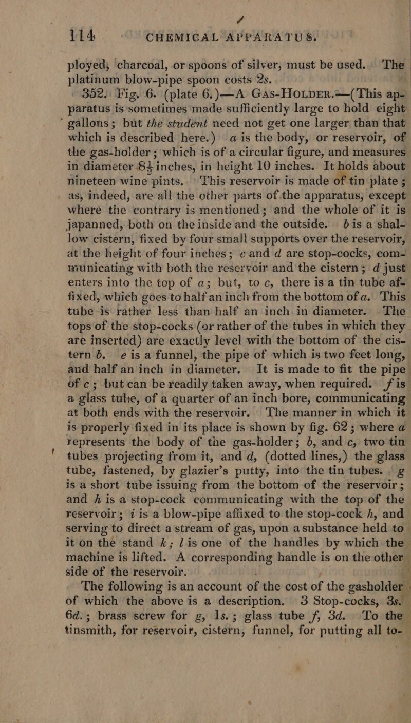 114. © CHEMICAL APPARATUS. ployed, ‘charcoal, or spoons of silver, must be used.. The platinum blow-pipe spoon costs 2s. 302. Fig. 6. (plate 6.) —A Gas-HOLDER.—(This ap- paratus is ‘sometimes made sufficiently large to hold eight : gallons ; ; but the student need not get one larger than that which is described here.) a is the body, or reservoir, of the gas-holder ; which is of a circular figure, and measures in diandéter 83 Hnehesti in height 10 inches. It holds about nineteen wine pints. This reservoir is made of tin plate ; _ as, indeed, are all the other parts ofthe apparatus, except where the contrary is mentioned; and the whole of it is japanned, both on the inside and the outside. 06 is a shal- low cistern, fixed by four small supports over the reservoir, at the height of four inches; cand d are stop-cocks, com- municating with both the reservoir and the cistern; d just enters into the top of a; but, toc, there isa tin tube af- fixed, which goes to half: an inch from the bottom of a. This tube-is rather less than half an inch in diameter. The tops of the stop-cocks (or rather of the tubes in which they . are inserted) are exactly level with the bottom of the cis- tern 6. eis a funnel, the pipe of which is two feet long, and half an inch in diameter. It is made to fit the pipe ofc; but can be readily taken away, when required. fis a glass tube, of a quarter of an inch bore, communicating at both ends with the reservoir. The manner in which it is properly fixed in its place is shown by fig. 62; where @ represents the body of tie gas-holder; }, and c; two tin tubes projecting from it, and d, (dotted ncsy the glass tube, fastened, by glazier’s putty, into the tin tubes. . g is a short tube issuing from the bottom of the reservoir ; and fh is a stop-cock communicating with the top of the reservoir; 7 is a blow-pipe affixed to the stop-cock h, and serving to direct a stream of gas, upon a substance held to it on the stand 4; lis one of the handles by which the machine is lifted. A corresponding handle is on the other side of the reservoir. Y The following is an account of the cost of the gasholder of which the hive 4 is a description. 3 Stop- cooks, 35 : 6d.; brass screw for g, 1s.; glass tube f, 3d. To the tinsmith, for reservoir, cistern, funnel, for putting all to-