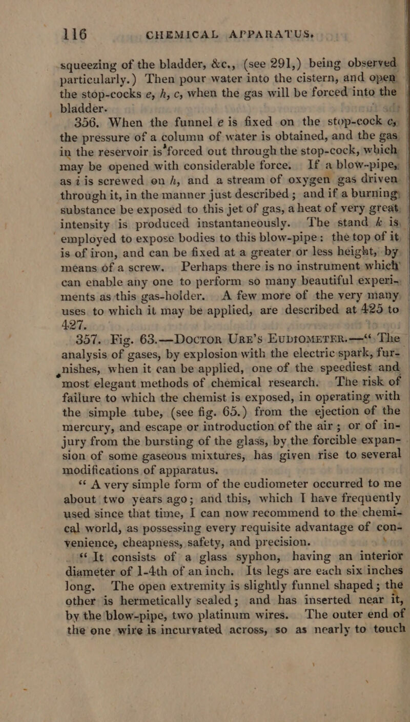 squeezing of the bladder, &amp;c., (see 291,) being observed _ particularly.) Then pour water into the cistern, and open — the stop-cocks e, h, c, when the gas will be forced into the _ bladder. it a 356. When the funnel e is fixed on the stop-cock ¢, the pressure of a column of water is obtained, and the gas _ in the reservoir is‘forced out through the stop-cock, which may be opened with considerable force. If a blow-pipes; | as iis screwed on h, and a stream of oxygen gas driven — through it, in the manner just described ; and if a burning) | substance be exposed to this jet of gas, a heat of very great, intensity is produced instantaneously. The stand &amp; is, | employed to expose bodies to this blow-pipe: the top of it is of iron, and can be fixed at a greater or less height, by means of a screw. Perhaps there is no instrument which’ can enable any one to perform so many beautiful experi-_ ments as this gas-holder. A few more of the very many | uses. to which it may be applied, are described at 425 to 427, . | 357. Fig. 63.—Docror Urn’s EvbtomMeTEr.—“ The | analysis of gases, by explosion with the electric spark, fur- | ,nishes, when it can be applied, one of the speediest and — most elegant methods of chemical research. |The risk of failure to which the chemist is exposed, in operating with — the simple tube, (see fig. 65.) from the ejection of the mercury, and escape or introduction of the air; or of in-— jury from the bursting of the glass, by the forcible expan- - sion of some gaseous mixtures, has given rise to several modifications of apparatus. ‘‘ A very simple form of the eudiometer occurred to me about two years ago; and this, which I have frequently | used since that time, I can now recommend to the chemi- cal world, as possessing every requisite advantage of con- venience, cheapness, safety, and precision. s ‘© It consists of a glass syphon, having an interior diameter of 1-4th of aninch, Its legs are each six inches long. The open extremity is slightly funnel shaped ; “he other is hermetically sealed; and has inserted near it, by the blow-pipe, two platinum wires. The outer end of the one wire is incurvated across, so as nearly to touch