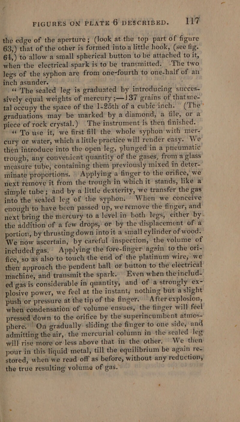 the edge of the aperture; (look at the top part of figure 63,) that of the other is formed into a little hook, (see fig. 64,) to allow a small spherical button to be attached to it, when the electrical spark is to be trancmitted. ~The two legs of the syphon are from one-fourth to one-half of an inch asunder. ‘ «The sealed leg is graduated by introducing smcces- sively equal weights of mercury ;—137 grains of that me- tal occupy the space of the 1-25th of a cubic inch. (The graduations may be marked by a diamond, a file, or a piece of rock crystal.) The instrument is then finished. « To use it, we first fill the whole syphon with mer- cury or water, which a little practice will render easy. We thén introduce into the open leg, plunged in a pneumatic trough, any convenient quantity of the gases, from a glass mcasure tube, containing them previously mixed in deter- minate proportions. | Applying a finger to the orifice, we viext remove it from the trough in which it stands, like a simple tube ; and by a little dexterity, we transfer the gas into the sealed leg of the syphon. ’ When we conceive enough ‘to have been passed up, we remove the finger, and ‘next bring the mercury to a lével in both legs, either by. the addition of a few drops, or by the ‘displacement’ of a portion, by thrusting down into it a small cylinder of wood. We now ascertain, by careful inspection, the volume of included'gas. Applying the fore-finger again to the ori- fice, so a8 also to touch the end of the platinum wire; we then approach the pendent ball or button to the electrical machine, and transmit the spark. Even when the includ- ed gas is considerable in quantity, and of a strongly ex- plosive power, we feel at the instant, nothing but a slight push or pressure at the tip of the finger. After explosion, when condensation of volume ensues, the finger will feel pressed ‘down to the orifice by the superincumbent atmos- phere. On gradually sliding the finger to one side, ' and admitting the air, the mercurial column in the sealed leg will rise more or less above that in’ the other. We then pour in this liquid metal, till the equilibrium be again re- stored, when we read off as before, without any reduction, the true resulting volume of gas.