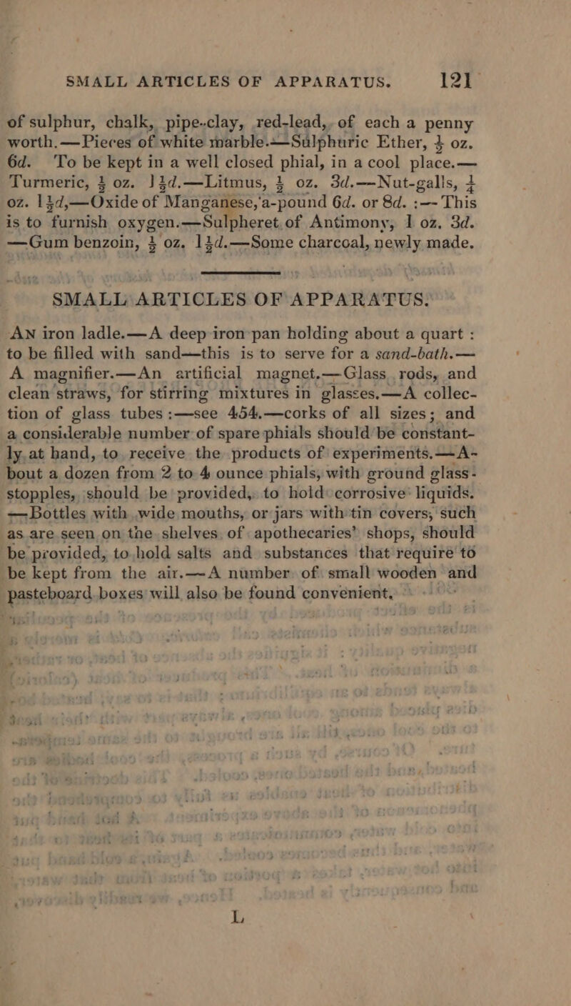 of sulphur, chalk, pipe-clay, red-lead,. of each a penny worth, —Pieces of white marble. Sulphuric Ether, 4 oz. 6d. To be kept in a well closed phial, in a cool place.— Turmeric, 3 oz. J 3d. —Litmus, 3 02Z. 3d.—Nut-galls, 4 oz. 1 £d,— Oxide of ‘Man ganese,'a-pound 6d. or 8d. :—- This is to “fieish pxyagr a pheret,of Antimony, I oz, 3d. —Gum benzoin, 3 oz. 143d.—Some charcoal, newly made. SMALL ARTICLES OF APPARATUS. AN iron ladle. —A deep ironpan holding about a quart : to be filled with sand—this is to serve for a sand-bath.— A magnifier.—An artificial magnet.—Glass rods, and clean’ straws, for stirring mixtures in glasses,—A collec- tion of glass tubes:—see 454.—corks of all sizes; and a considepable number of spare phials should be coristant- ly at hand, to. receive the products of experiments. —A- bout a dozen from 2 to 4 ounce phials, with ground glass- stopples, should be provided, to hold corrosive’ liquids. — Bottles with wide mouths, or jars with tin covers, such as.are seen on the shelves. of apothecaries’ shops, should be provided, to hold salts and substances that require to be kept from the air.—A number. of small wooden and pasteboard. boxes will also be found convenient, Jo '*S L