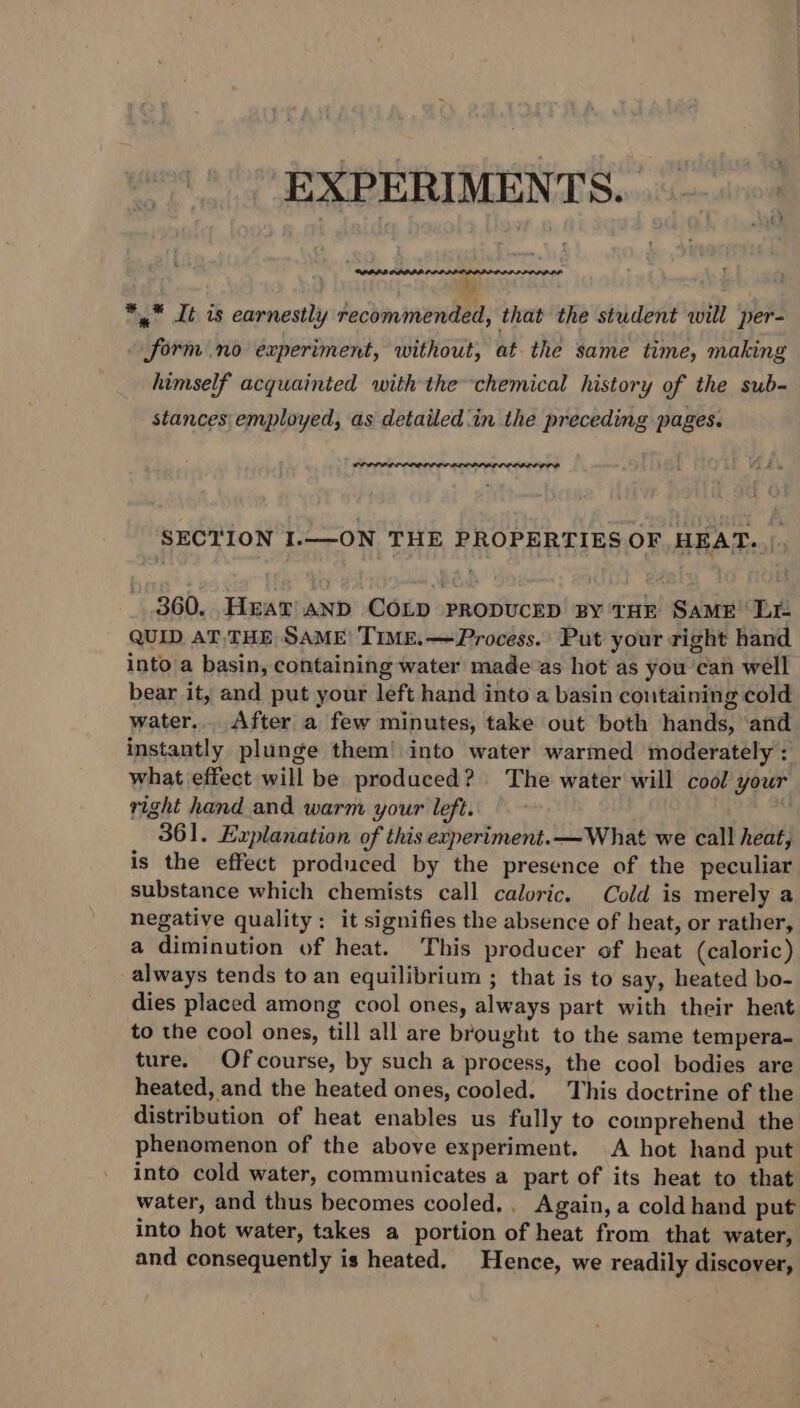 EXPERIMENTS. iy RRLIODIDA. ’s *,” It is earnestly recommended, that the student will per- form no experiment, without, at the same time, making himself acquainted with the chemical history of the sub- stances employed, as detailed'in the preceding pages. SECTION I.—ON THE PROPERTIES OF HEAT... 360. Hear and COLD PRODUCED By THE SaME Lie QUID AT, THE SAME| TIME.—Process.: Put your right hand into'a basin, containing water made as hot as you can well bear it, and put your left hand into a basin containing cold water... After a few minutes, take out both hands, and instantly plunge them! into water warmed moderately : what effect will be produced? The water will cool your right hand and warm your left. 361. Explanation of this experiment. —What we call heat, is the effect produced by the presence of the peculiar substance which chemists call caloric. Cold is merely a negative quality: it signifies the absence of heat, or rather, a diminution of heat. This producer of heat (caloric) always tends to an equilibrium ; that is to say, heated bo- dies placed among cool ones, always part with their heat to the cool ones, till all are brought to the same tempera- ture. Ofcourse, by such a process, the cool bodies are heated, and the heated ones, cooled. This doctrine of the distribution of heat enables us fully to comprehend the phenomenon of the above experiment. A hot hand put into cold water, communicates a part of its heat to that water, and thus becomes cooled... Again, a cold hand put into hot water, takes a portion of heat from that water, and consequently is heated. Hence, we readily discover,