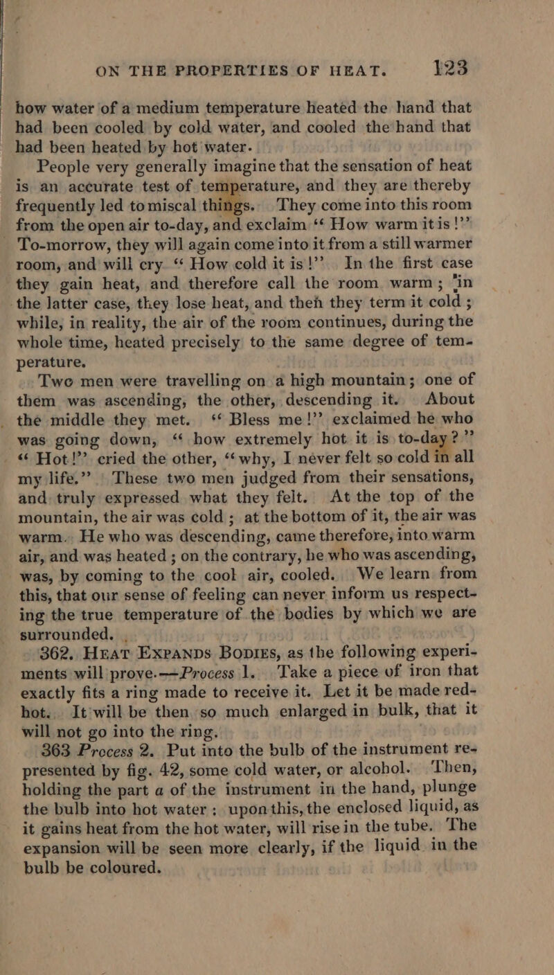: how water of a medium temperature heated the hand that _ had been cooled by cold water, and cooled the hand that _ had been heated by hot water. People very generally imagine that the sensation of heat is an accurate test of temperature, and they are thereby frequently led tomiscal things.. They come into this room from the open air to-day, and exclaim ‘“¢ How warm itis !”’ _ To-morrow, they will again come into it from a still warmer room, and will cry.‘ How cold it is!’’ In the first case they gain heat, and therefore call the room. warm ; ‘in the latter case, they lose heat, and then they term it cold ; while, in reality, the air of the room continues, during the whole time, heated precisely to the same degree of tem- perature. Two men were travelling on a high mountain; one of them was ascending, the other, descending it. About _ the middle they met. ‘* Bless me!’’ exclaimed he who was going down, ‘ how extremely hot. it is to-day?” “Hot!” cried the other, “‘why, I never felt so cold in all my life.” | These two men judged from their sensations, and truly expressed what they felt. At the top of the mountain, the air was cold ; at the bottom of it, the air was warm. He who was descending, came therefore, into warm air, and was heated ; on the contrary, he who was ascending, was, by coming to the cook air, cooled. We learn from this, that our sense of feeling can neyer inform us respect- ing the true temperature of the bodies by which we are surrounded. . ; 362. Heat Expanps Bopiks, as the following experi- ments will prove. Process 1. Take a piece of iron that exactly fits a ring made to receive it. Let it be made red- hot. It will be then. so much enlarged in bulk, that it will not go into the ring. 363 Precess 2. Put into the bulb of the instrument re- presented by fig. 42, some cold water, or alcohol. Then, holding the part a of the instrument in the hand, plunge the bulb into hot water ; upon this, the enclosed liquid, as it gains heat from the hot water, will rise in the tube. The expansion will be seen more clearly, if the liquid in the bulb be coloured.
