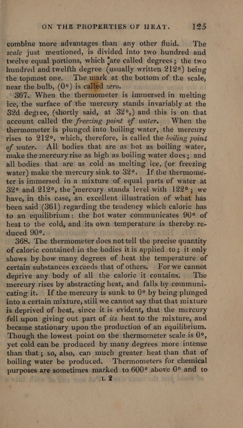 combine more advantages than any other fluid. The scale just meutioned, is divided into two hundred and twelve equal portions, which ‘are called degrees ; the two hundred and twelfth degree (usually written 2120) being the topmost one. The.1 rk at the bottom of the scale, near the bulb, (0°) is called xero. » 867. When the thermometer is immersed in melting ice, the surface of the mercury stands invariably at the 32d degree, (shortly said, at 32°,) and this is on that - account called the freezing point of water. When the ‘thermometer is plunged into boiling water, the mercury rises to 212°, which, therefore, is called the boiling point of water. All bodies that are as hot as boiling water, make the mercury rise as high as boiling water does:; and all bodies that are as cold as melting ice, (or freezing water) make the mercury sink to 32°. If the thermome- ter is immersed in a mixture of equal parts of water at 32° and 212°, the {mercury stands level with 122°; we have, in this case, an. excellent illustration of what has been said (361) xegarding the tendency which caloric has to an equilibrium: the hot water communicates 90° of heat to the cold, and its own temperature is thereby re- duced 90°. 368. The thermometer does not tell the precise quantity of caloric contained in the bodies it is applied to; it only shows by how many degrees of heat the temperature of certain substances exceeds that of others. For we cannot deprive any body of all the caloric it contains. The mercury rises by abstracting heat, and falls by communi- cating it. Ifthe mercury is sunk to 0° by being plunged ‘into a certain mixture, still we cannot say that that mixture is deprived of heat, since it is evident, that the mercury fell upon giving out. part of its heat to the mixture, and became stationary upon the production of an equilibrium. Though the lowest point on the thermometer scale is 0°, yet cold can be produced by many degrees more intense than that ; so, also, can much greater heat than that of boiling water be produced, Thermometers for. chemical purposes are sometimes marked to 600° above 0° and to . L2