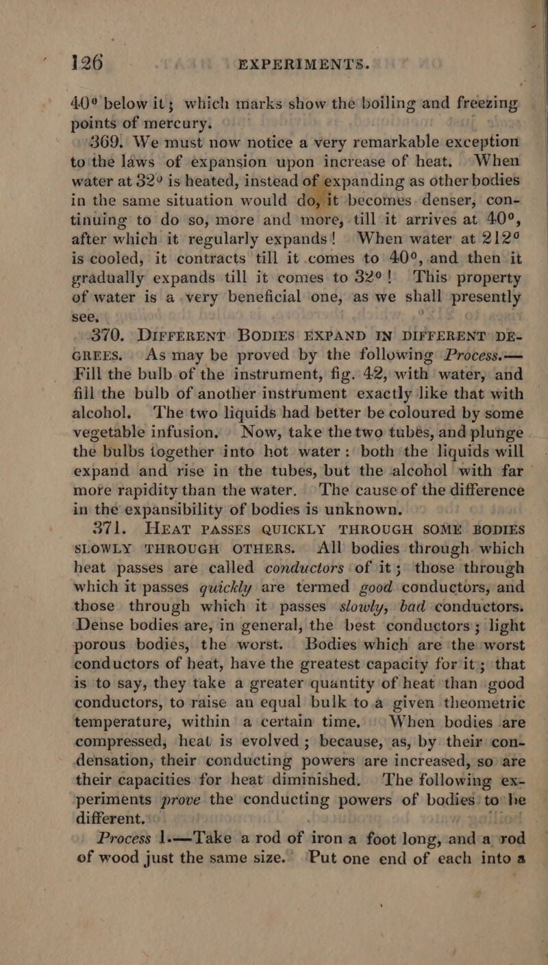40° below it; which marks show the boiling and freezing points of mercury. 369. We must now notice a very remarkable exception to'the laws of expansion upon increase of heat. When water at 32° is heated, instead of expanding as other bodies in the same situation would do, it becomes. denser, con- tinuing to do so, more and more, till it arrives at 40°, after which it regularly expands! When water at 212¢ is cooled, it contracts till it comes to 40°,.and then it gradually expands till it comes to 32°! This property of water is a very beneficial one, as we shall presently see, | . 370. DirrERENT BODIES EXPAND IN DIFFERENT) DE- GREES. As may be proved by the following Process.— Fill the bulb.of the instrument, fig. 42, with water, and fill'the bulb of another instrument exactly like that with alcohol. The two liquids had better be coloured by some vegetable infusion. Now, take the two tubes, and plunge the bulbs together into hot water: both the liquids will expand and rise in the tubes, but the alcohol with far — more rapidity than the water. ©The cause of the difference in the expansibility of bodies is unknown. 371. HEAT PASSES QUICKLY THROUGH SOME BODIES SLOWLY THROUGH OTHERS. All bodies through which heat passes are called conductors of it; those through which it passes guickly are termed good conductors, and those through which it’ passes slowly, bad conductors. Dense bodies are, in general, the best conductors; light porous bodies, the worst. Bodies which are the worst conductors of heat, have the greatest capacity for it; that is ‘to say, they take a greater quantity of heat than good conductors, to raise an equal bulk to.a given theometric temperature, within a certain time. '\ When bodies are compressed, heat is evolved ; because, as, by. their: con- densation, their conducting powers are increased, so’ are their capacities for heat diminished. ‘The following ex- periments prove the tie air powers of badies: to the different. Process 1.——Take a rod of i iron a foot long, and a nia of wood just the same size. ‘Put one end of each into a