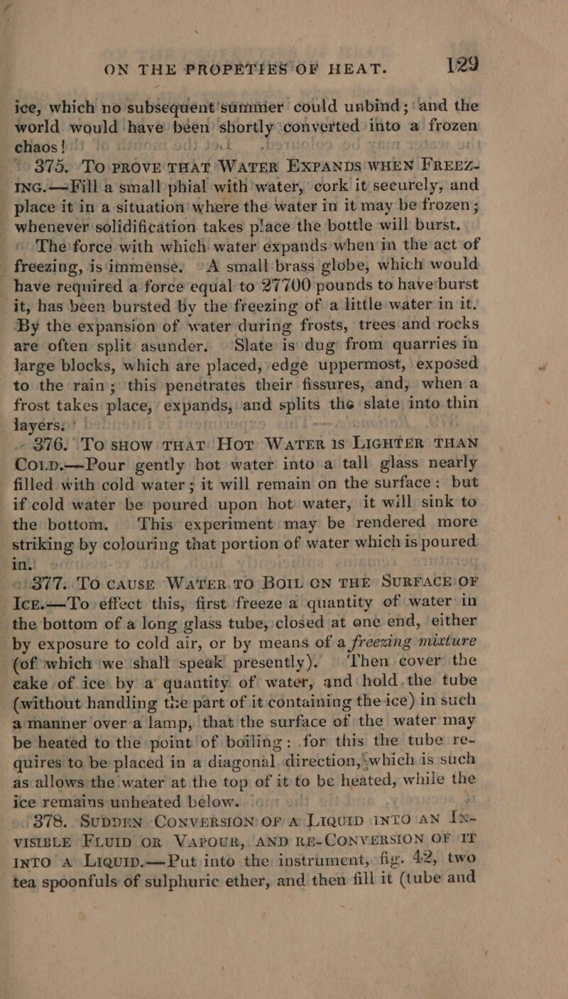 ice, which no subsequent 'sumier could unbind; ‘and the world would have been’ shortly converted into a frozen chaos!) (0 « Liat hots ’ 375. ‘To pRovE THAT WATER EXPANDS WHEN FREEZ- ING.—Fill a smallphial with’ water, cork it securely, and place it in a situation where the water in it may be frozen; _ whenever solidification takes place the bottle will burst. * The force with which water expands when in the act of _ freezing, is immense, © A small brass globe, which would have required a force equal to 27700 pounds to have'burst it, has been bursted by the freezing ofa little water in it. By the expansion of water during frosts, trees and rocks are often split asunder. Slate is dug’ from quarries in large blocks, which are placed, edge uppermost, exposed to the rain; this penetrates their fissures, and, when a frost takes place, expands,:and splits the slate into thin layers; | a . 376. To show THat Hor Warer 1s LIGHTER THAN Cotp.—Pour gently hot water into a tall glass nearly filled with cold water ; it will remain on the surface: but if cold water be poured upon hot’ water, it will sink to the bottom. This experiment’ may be rendered more striking by colouring that portion of water which is poured in. . . »/377..To cause Wa'teR.TO BOIL CN THE SURFACE OF Ice.—To effect this, first freeze a quantity of water in the bottom of a long glass tube, closed at one end, either by exposure to cold air, or by means of a freezing mixture (of which ‘we ‘shall speak presently). | ‘Then cover the cake of ice. by a’ quantity of water, and hold.the tube (without handling the part of it containing the ice) in such a manner over a lamp, that the surface of the water may be heated to the point’of boiling: for this the tube re- quires to be placed in a diagonal. direction,which is such as allows the water at the top of it to be heated, while the ice remains unheated below. ’ 378. Suppmn ConversiON OF A Liquip INTO AN Ix~ VISIBLE FLUID OR VaPpouR, AND RE-CONVERSION OF IT into A Liquip.——Put into the instrument, fig. 42, two tea spoonfuls of sulphuric ether, and then fill it (tube and