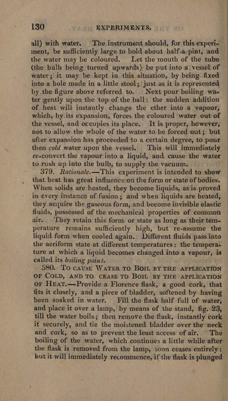 all) with water. The instrument should, for this experi- ment, be sufficiently large to hold about -half-a-pint, and the water may be coloured. Let the mouth of the tube (the bulb being turned upwards) be put into a vessel of — water; it may be kept in this situation, by being fixed into a hole made in a little stool; | just as it is represented by the figure above referred to. | Next pour boiling wa- ter gently upon the top of the ball: the sudden addition of heat will instantly change the ether into a vapour, which, by its expansion, forces the coloured water out of the vessel, and occupies its place. It is proper, however, not to allow the whole of the water to be forced out; but after expansion has proceeded to a certain degree, to pour then cold water upon the vessel. . This will immediately re-convert the yapour into a liquid, and cause the water to rush up into the bulb, to supply the vacuum. 379, Rationale.—This experiment is intended to show that heat has great influence on the form or state of bodies. _ When solids are heated, they become liquids, as is-proved in évery instance of fusion; and when liquids are heated, they acquire the gaseous form, and become invisible elastic fluids, possessed of the mechanical properties of common air. They retain this form or state as long as their tem- perature remains sufficiently high, but re-assume the liquid form when cooled again. Different fluids pass into the aeriform state at different temperatures: the tempera- ture at which a liquid becomes changed into a vapour, is called its boiling point. 580. To cAUsE WaTER TO BOIL BY THE APPLICATION OF COLD, AND TO CEASE TO BOIL BY THE APPLICATION OF Hreat.—Provide a Florence flask, a good cork, that fits it closely, and a piece of bladder, softened by having been soaked in water. Fill the flask half full of water; and place it over a lamp, by means of the stand, fig. 23, till the water boils; then remove the flask, instantly cork it securely, and tie the moistened bladder over the neck and cork, so as to prevent the least access of air.. The boiling of the water, which continues a little while after the flask is removed from the lamp, soon ceases entirely: but it will immediately recommence, if the flask is plunged