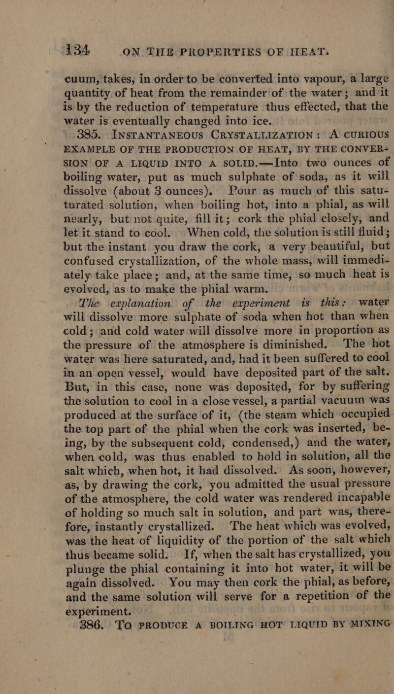 cuum, takes; in ordet to be converted into vapour, a large quantity. of heat from the remainder of the water; and it is by the reduction of temperature thus effected, that the water is eventually changed into ice. 385. INsTANTANEOUS CRYSTALLIZATION: A CURIOUS EXAMPLE OF THE PRODUCTION OF HEAT, BY THE CONVER- SION OF A LIQUID INTO A sOLID.—Into two ounces of boiling water, put as much sulphate of soda, as it will dissolve (about 3 ounces). Pour as much of this satu- turated solution, when boiling hot, into a phial, as will nearly, but not quite, fill it; cork the phial closely, and let it.stand to cool. “When cold, the solution is still fluid; but the instant you draw the cork, a very beautiful, but confused crystallization, of the whole mass, will immedi- ately take place; and, at the same time, so much heat is evolved, as to make the phial warm. The explanation of the experiment is this: water will dissolve more sulphate of soda when hot than when cold; and cold water will dissolve more in proportion as the pressure of the atmosphere is diminished. The hot water was here saturated, and, had it been suffered to cool in an open vessel, would have deposited part of the salt. But, in this case, none was deposited, for by suffering the solution to cool in a close vessel, a partial vacuum was produced at the surface of it, (the steam which occupied the top part of the phial when the cork was inserted, be- ing, by the subsequent cold, condensed,) and the water, when cold, was thus enabled to hold in solution, all the salt which, when hot, it had dissolved. As soon, however, as, by drawing the cork, you admitted the usual pressure of the atmosphere, the cold water was rendered incapable of holding so much salt in solution, and part was, there- fore, instantly crystallized. The heat which was evolved, was the heat of liquidity of the portion of the salt which thus became solid. If, when the salt has crystallized, you plunge the phial containing it into hot water, it will be again dissolved. You may then cork the phial, as before, and the same solution will serve for a repetition of the experiment. 386. TO PRODUCE A BOILING HOT LIQUID BY MIXING