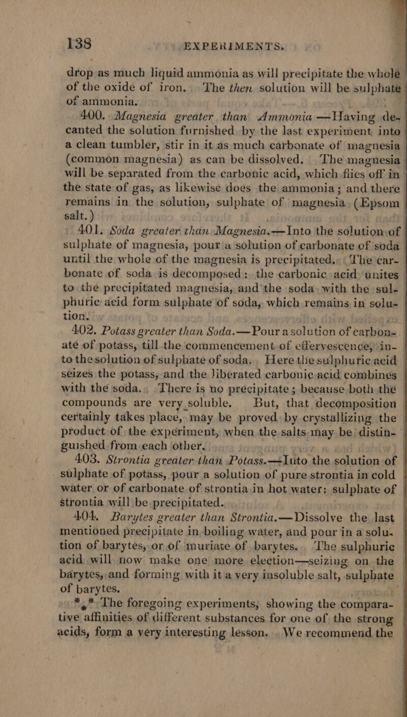 drop as much liquid ammonia as will precipitate the whelé | of the oxide of iron. The then solution will be aulpholy of ammonia. 400. Magnesia greater than Ammonia —Having den! canted the solution furnished. by the last experiment, into | a clean tumbler, stir in it as much carbonate of magnesia | (common magnesia) as can be dissolved. The magnesia | will be separated from the carbonic acid, which flies off in | the state of gas, as likewise does the ammonia; and there | remains in the solution, sulphate of magnesia (Epsom | salt. ) 401. Soda greater than Magnesia. —Into the sdlukion of. sulphate of magnesia, pour a ‘solution of carbonate of ‘soda until the whole of the magnesia is precipitated., ‘The car- bonate of soda is decomposed, the carbonic acid ‘unites | to the precipitated magnesia, and‘the soda. with the sul-— phurie acid form sulphate of soda, which remains in selu- | tion. iJ et | 402. Potass greater than Soda.—Pour asolution of carbon=. ate of potass, till the commencement. of effervescence, in- | to the solution of sulphate of soda. Here tlie sulphuric acid seizes the potass, and the Jiberated carbonic.acid combines _ with the soda... There is no precipitate ; because both the | compounds are very.soluble. But, that decomposition | certainly takes place, may be proved by crystallizing the | product of the experiment, when the salts: may be dintine guished from.each other. 403. Strontia greater than P étara tao. the solution of - sulphate of potass, pour a solution of pure strontia in cold | water or of carbonate of strontia in hot water: sulphate of | strontia will be precipitated. 404, Bary yles greater than Strontia.— Dissolve the last mentioned precipitate in boiling water, and pour in a solu. tion of barytes, or of muriate of barytes... ‘The sulphuric acid will now make one more election—seizing on the barytes, and forming with it a very insoluble salt, 4 sulphate of barytes. *,* The foregoing experiments, showing the compara- tive affinities of ‘different substances for one of the strong acids, form a very interesting lesson. . We recommend the