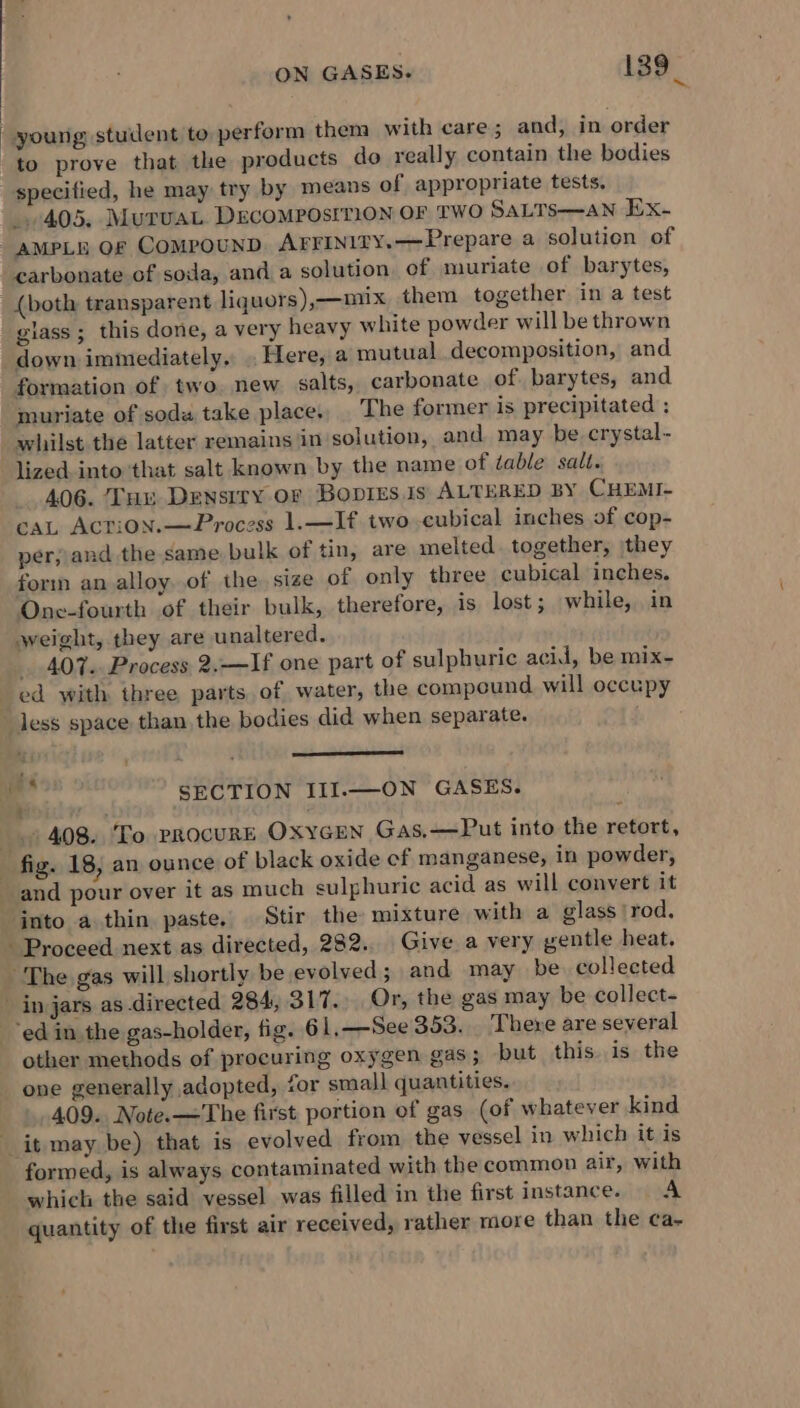 a. | young student to perform thena with care ; and, in order to prove that the products do really contain the bodies specified, he may try by means of appropriate tests, 405. MurvaL DrEcomposrrion OF TWO SaLTs—an Ex- AMPLE OF COMPOUND AFFINITY. —Prepare a solution of carbonate of soda, and a solution of muriate of barytes, {both transparent liquors),—nux them together in a test glass ; this done, a very heavy white powder will be thrown down immediately, . Here, a mutual decomposition, and formation of two. new salts, carbonate of barytes, and muriate of soda take place, The former is precipitated ; whilst the latter remains in solution, and. may be. crystal- lized into that salt known by the name of table salt. 406. Luu Density oF BoDIEs Js ALTERED BY CHEMI- cAaL ACTiON.— Process 1.—If two -cubical inches of cop- per; and the same bulk of tin, are melted. together, they form an alloy. of the size of only three cubical inches. One-fourth of their bulk, therefore, is lost; while, in weight, they are unaltered. _ 407. Process 2.—If one part of sulphuric acid, be mix- ed with three parts of water, the compound will occupy less space than the bodies did when separate. . ete SECTION III.—ON GASES. 408. To procuRE OXYGEN Gas,—Put into the retort, fig. 18, an ounce of black oxide ef manganese, in powder, and pour over it as much sulphuric acid as will convert it into a thin paste, Stir the mixture with a glass rod. - Proceed next as directed, 282.. Give a very gentle heat. The gas will shortly be evolved and may be. collected in jars as directed 284, 317. Or, the gas may be collect- ‘ed in the gas-holder, fig. 61.—See 353. There are several other methods of procuring oxygen gas; but this. is the _ one generally adopted, for small quantities. 409. Note.—The first portion of gas (of whatever kind it may be) that is evolved from the vessel in which it is formed, is always contaminated with the common air, with which the said vessel was filled in the first instance. A quantity of the first air received, rather more than the ca-