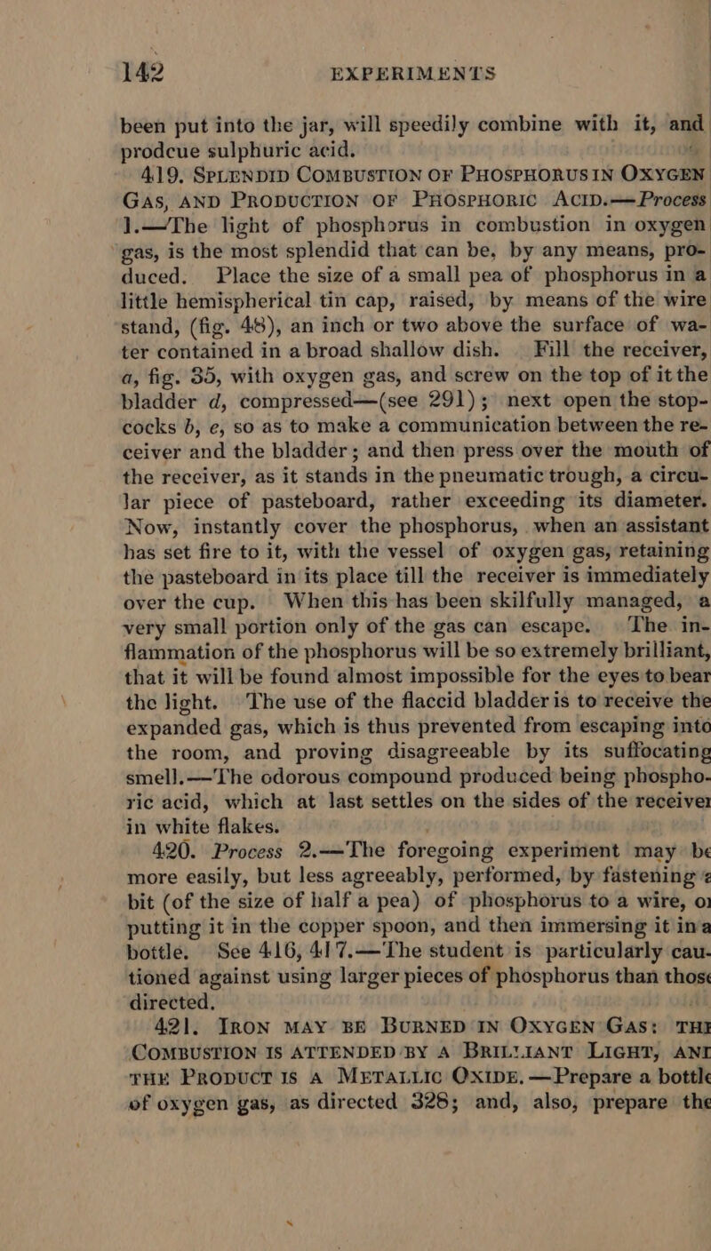 been put into the jar, will speedily combine with it, ane prodcue sulphuric acid. 419, SPLENDID COMBUSTION OF PHOSPHORUS IN Oxreie! Gas, AND PRODUCTION OF PHOSPHORIC ACID. Process The light of phosphorus in combustion in oxygen: gas, is the most splendid that can be, by any means, pro- duced. Place the size of a small pea of phosphorus in a little hemispherical tin cap, raised, by means of the wire stand, (fig. 48), an inch or two above the surface of wa- ter phiitainid § in a broad shallow dish. | Fill the receiver, a, fig. 35, with oxygen gas, and screw on the top of it the bladder d, compressed—(see 291); next open the stop- cocks b, e, so as to make a communication between the re- ceiver anil the bladder ; and then press over the mouth of the receiver, as it stands in the pneumatic trough, a circu- lar piece of pasteboard, rather exceeding its diameter. Now, instantly cover the phosphorus, when an assistant has set fire to it, with the vessel of oxygen gas, retaining the pasteboard in its place till the receiver is immediately over the cup. When this has been skilfully managed, a very small portion only of the gas can escape. | The. in- flammation of the phosphorus will be so extremely brilliant, that it will be found almost impossible for the eyes to bear the light. The use of the flaccid bladder is to receive the expanded gas, which is thus prevented from escaping into the room, and proving disagreeable by its suffocating smel].——'The cdorous compound produced being phospho- ric acid, which at last settles on the sides of the receiver in white flakes. 420. Process 2.-——The foregoing experiment may be more easily, but less agreeably, performed, by fastening ‘ bit (of the size of half a pea) of phosphorus toa wire, 01 putting it in the copper spoon, and then immersing it ima bottle. See 416, 41'7.—'The student is particularly cau- tioned against using larger pieces of phosphorus than ie directed, 421, IRON MAY BE BURNED IN OXYGEN GaAs: THI COMBUSTION IS ATTENDED BY A BRILLIANT LIGHT, ANI THE Propuct is A Mrtaiic OxipE, —Prepare a bottle of oxygen gas, as directed 328; and, also, prepare the