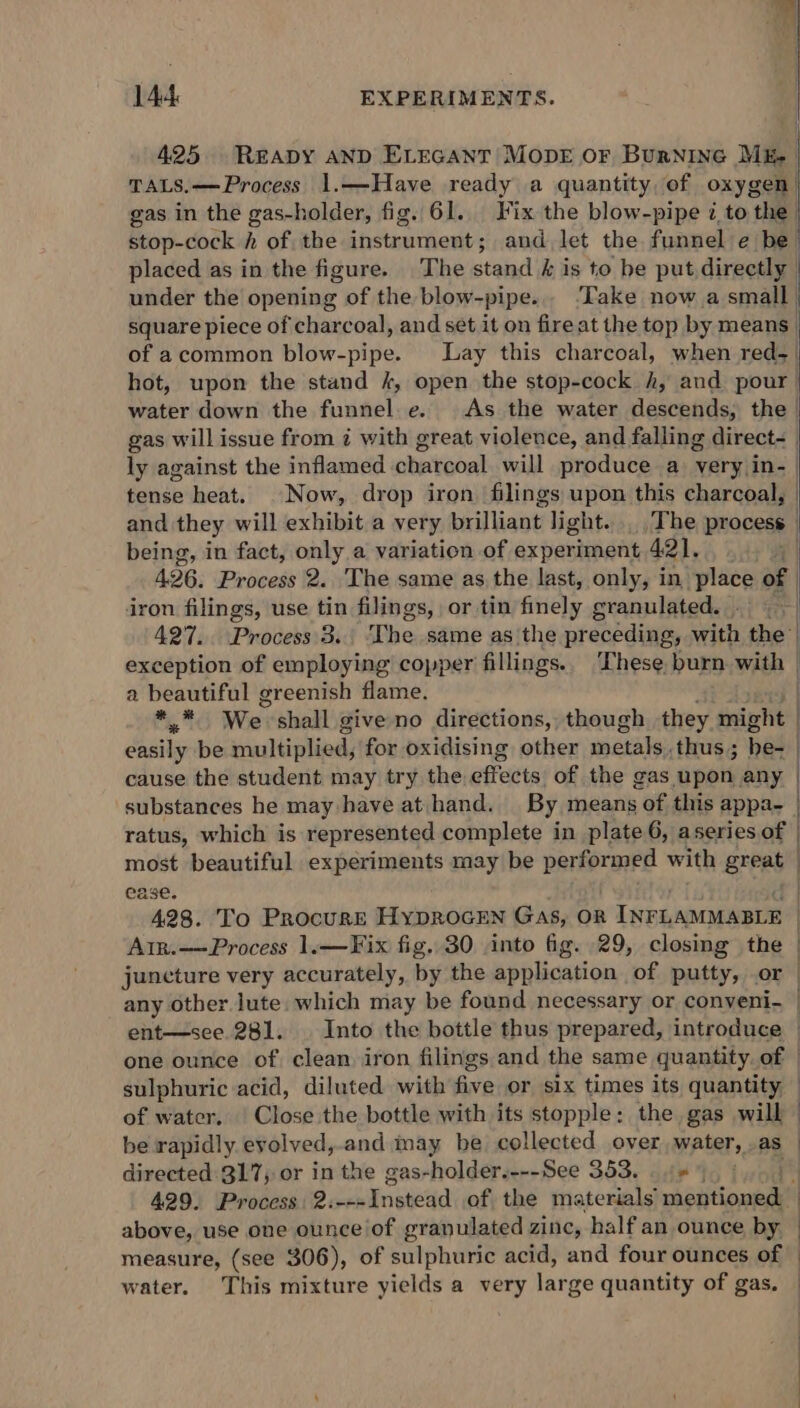 425 READY AND ELEGANT MODE OF Burnine Mk TALS.— Process 1.—Have ready a quantity of oxygen) gas in the gas-holder, fig. 61... Fix the blow-pipe i to the | stop-cock h of the instrument; and let the funnel e be) placed as in the figure. The stand &amp; is to be put directly | under the opening of the blow-pipe... ‘Take now a small | square piece of charcoal, and set it on fire at the top by means | of acommon blow-pipe. Lay this charcoal, when red- | hot, upon the stand /, open the stop-cock h, and pour. water down the funnel.e. As the water descends, the | gas will issue from ¢ with great violence, and falling direct- | ly against the inflamed charcoal will produce a very in- | tense heat. Now, drop iron. filings upon this charcoal, | and they will exhibit a very brilliant’ light... The process being, in fact, only a variation of exper rienent 421. 426. Process 2. ‘The same as the last, only, in place of iron filings, use tin filings, or tin finely granulated. . 427. Process. 3.. ‘The same as the preceding, with the” exception of employing copper fillings. These burn with — a beautiful greenish flame. . %;% We shall give no directions, though they might | easily be multiplied, for oxidising other wists) thus; nas ) cause the student may try the effects of the gas upon any | substances he may have at hand. By means of this appa- ratus, which is represented complete in plate 6, aseries of | most beautiful experiments may be performed with great ease. 428. To Procurr HypROGEN Gas, OR INFLAMMABLE Atr.——Process 1.—Fix fig. 30 into fig. 29, closing the juncture very accurately, by the application of putty, or | any other lute. which may be found necessary or conveni- — ent—see.281. Into the bottle thus prepared, introduce | one ounce of clean iron filings and the same quantity of | sulphuric acid, diluted with five or six times its quantity of water. | Close the bottle with its stopple: the gas will be rapidly evolved,.and may be collected over water, as directed 317; or in the gas-holder.---See 353. 445)... 429. Process: 2: Laiinenedd of the materials’ mentioned: above, use one ounce of granulated zinc, half an ounce by — measure, (see 306), of sulphuric acid, and four ounces of water. This mixture yields a very large quantity of gas. |