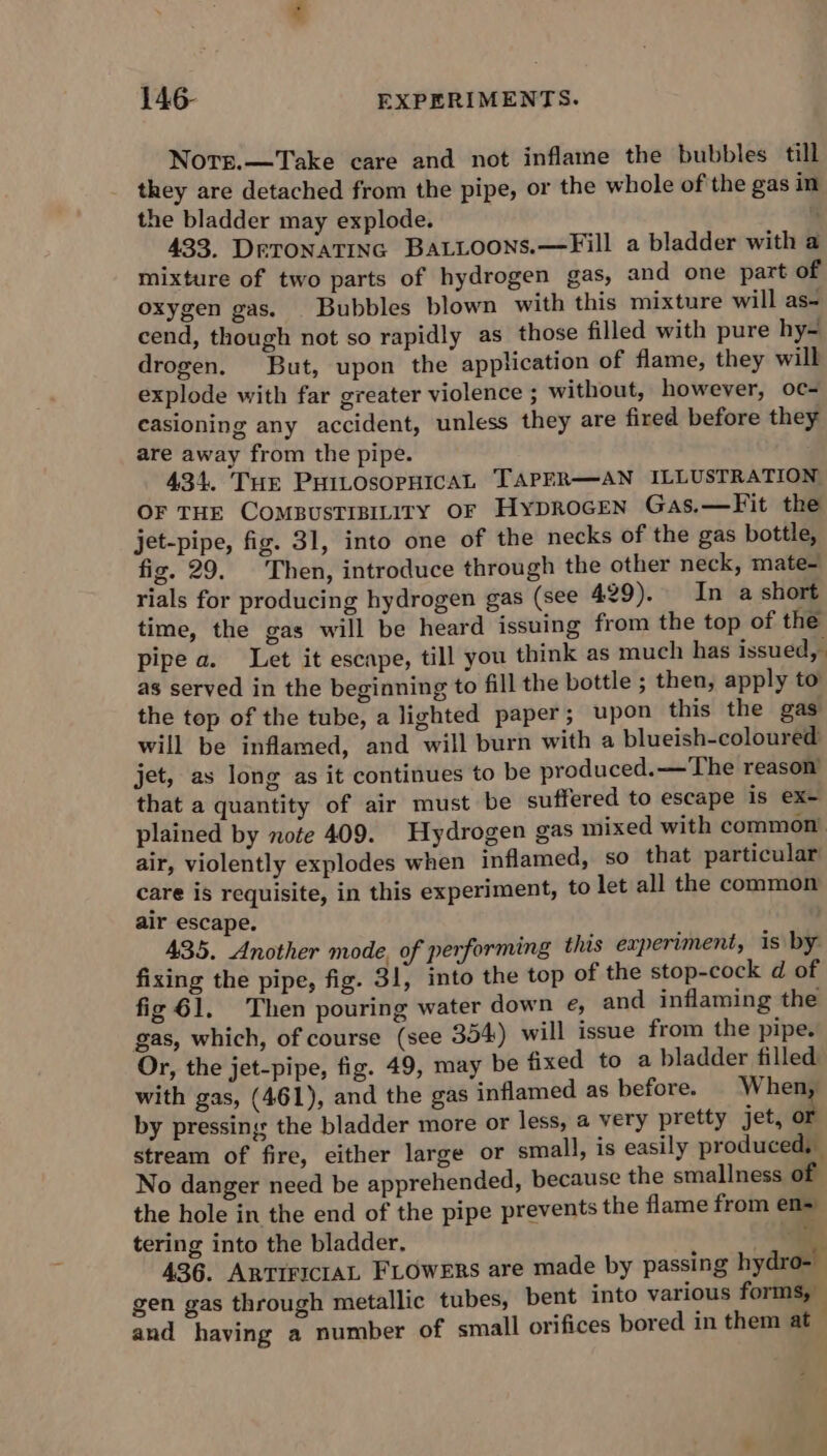 Norr.—Take care and not inflame the bubbles till they are detached from the pipe, or the whole of the gas in the bladder may explode. 433. Detonatinc BaLLoons.—Fill a bladder with a mixture of two parts of hydrogen gas, and one part of oxygen gas. | Bubbles blown with this mixture will as- cend, though not so rapidly as those filled with pure hy- drogen. But, upon the application of flame, they will explode with far greater violence ; without, however, oc- easioning any accident, unless they are fired before they are away from the pipe. 434. Tur PuitosopHicaL TAPER—AN ILLUSTRATION OF THE ComsBusTiBILiry oF Hyprocen Gas.—Fit the jet-pipe, fig. 31, into one of the necks of the gas bottle, fig. 29. Then, introduce through the other neck, mate- rials for producing hydrogen gas (see 429). In a short time, the gas will be heard issuing from the top of the pipe a. Let it escape, till you think as much has issued, as served in the beginning to fill the bottle ; then, apply to the top of the tube, a lighted paper; upon this the gas will be inflamed, and will burn with a blueish-coloured jet, as long as it continues to be produced.—The reason’ that a quantity of air must be suffered to escape is ex- plained by note 409. Hydrogen gas mixed with common. air, violently explodes when inflamed, so that particular care is requisite, in this experiment, to let all the common air escape. 435. Another mode, of performing this experiment, is by. fixing the pipe, fig. 31, into the top of the stop-cock d of fig 61. Then pouring water down e, and inflaming the gas, which, of course (see 354) will issue from the pipe. Or, the jet-pipe, fig. 49, may be fixed to a bladder filled with gas, (461), and the gas inflamed as before. When, by pressing: the bladder more or less, a very pretty jet, or stream of fire, either large or small, is easily produced, No danger need be apprehended, because the smallness of the hole in the end of the pipe prevents the flame from en= tering into the bladder. - 436. ARTIFICIAL FLOWERS are made by passing hydro- gen gas through metallic tubes, bent into various forms, — and having a number of small orifices bored in them at