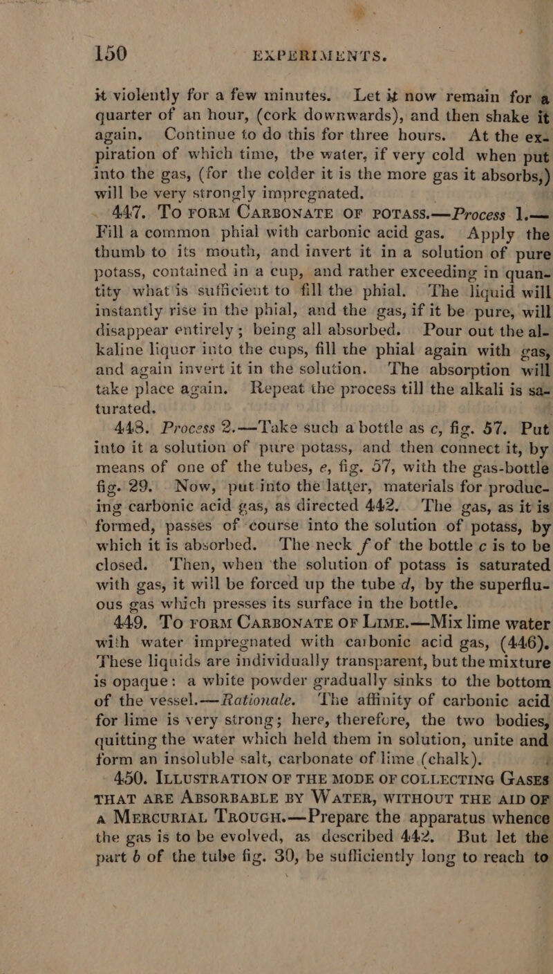 it violently for a few minutes. Let it now remain for q quarter of an hour, (cork downwards), and then shake it again, Continue to do this for three hours. At the ex. piration of which time, tbe water, if very cold when put into the gas, (for the colder it is the more gas it absorbs,) will be very strongly impregnated. 447, To rorM CARBONATE OF POTASS.—Process 1.— Fill a common phial with carbonic acid gas. Apply the thumb to its mouth, and invert it in a solution of pure potass, contained in a cup, and rather exceeding in quan- tity whats sufficient to fill the phial. The liquid will instantly rise in the phial, and the gas, if it be pure, will disappear entirely; being all absorbed. Pour out the al- kaline liquor into the cups, fill the phial again with gas, and again invert it in the solution. ‘The absorption will take place again. Repeat the process till the alkali is sas turated. 448. Process 2.—Take such a bottle as c, fig. 57. Put into it a solution of pure potass, and then connect it, by means of one of the tubes, e, fig. 57, with the gas-bottle fig. 29. Now, put into the latter, materials for produc- ing carbonic acid gas, as directed 442. The gas, as it is formed, passes of course into the solution of potass, by which it is absorbed. The neck fof the bottle c is to be closed. Then, when ‘the solution of potass is saturated with gas, it will be forced up the tube d, by the superflu- ous gas which presses its surface in the bottle. 449, To rorm Carsonate or Lime.—Mix lime water with water impregnated with carbonic acid gas, (446). These liquids are individually transparent, but the mixture is opaque: a white powder gradually sinks to the bottom of the vessel.— Rationale. The affinity of carbonic acid for lime is very strong; here, therefure, the two bodies, quitting the water which held them in solution, unite and form an insoluble salt, carbonate of lime (chalk). i 450. ILLUSTRATION OF THE MODE OF COLLECTING GasEs THAT ARE ABSORBABLE BY WATER, WITHOUT THE AID OF a MercuriaL Troucu.—Prepare the apparatus whence the gas is to be evolved, as described 442. But let the part 6 of the tube fig. 30, be sufficiently long to reach to
