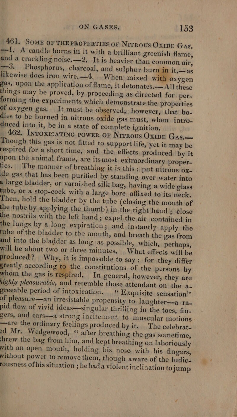 461. SoME or THE PROPERTIES OF Nitrous Ox1pE Gas, —I. A candle burns in it with a brilliant greenish flame, and a crackling noise, —2, It is heavier than common air, --3. Phosphorus, charcoal, and sulphur burn in it,—as likewise does iron wire. —4, When mixed willlloxjcen gas, upon the application of flame, it detonates.— All these things may be proved, by proceeding as directed for per~ forming the experiments which demonstrate the properties of oxygen gas. It must be observed, however, that: bo- dies to be burned in nitrous oxide gas must, when intro- duced into it, be in a state of complete ignition. 462. InroxicatiNe powER or Nrrrovus OXIDE Gas.— Though this gas is not fitted to support life, yet it may be respired for a short time, and the effects produced by it upon the animal frame, are itsmost extra ties. The manner of breathing it is this ; put nitrous ox- ide gas that has been purified by standing over water into a large bladder, or varnished silk bag, having a wide glass tube, or a stop-cock with a large bore affixed to its neck. Then, hold the bladder by the tube (closing the mouth of the tube by applying the thumb) in.the right hand ; ¢lose the nostrils with the left hand; expel the air contained in the lungs by a long expiration; and instantly apply the tube of the bladder to the mouth, and breath the gas from and into the bladder as long as possible, which, perhaps, will be about two or three minutes, What effects will be produced? Why, it is impossible to say: for they differ greatly according to the constitutions of the persons by whom the gas is respired. In general, however, they are highly pleasurable, and resemble those attendant on the a- greeable period of intoxication. — « Exquisite sensation” of pleasure—an irresistable propensity to laughter—-a ra- pid flow of vivid ideas—singular thriiling in the toes, fin- gers, and ears——a strong incitement. to muscular motions —are the ordinary feelings produced by it. The celebrat- ed Mr. Wedgewood, “ after breathing the gas sometime, threw the bag from him, and kept breathing on laboriously with an open mouth, holding his nose with his fingers, without power to remove them, though aware of the ludic. fousness ofhis situation ; hehada violentinclination tojump ordinary proper-