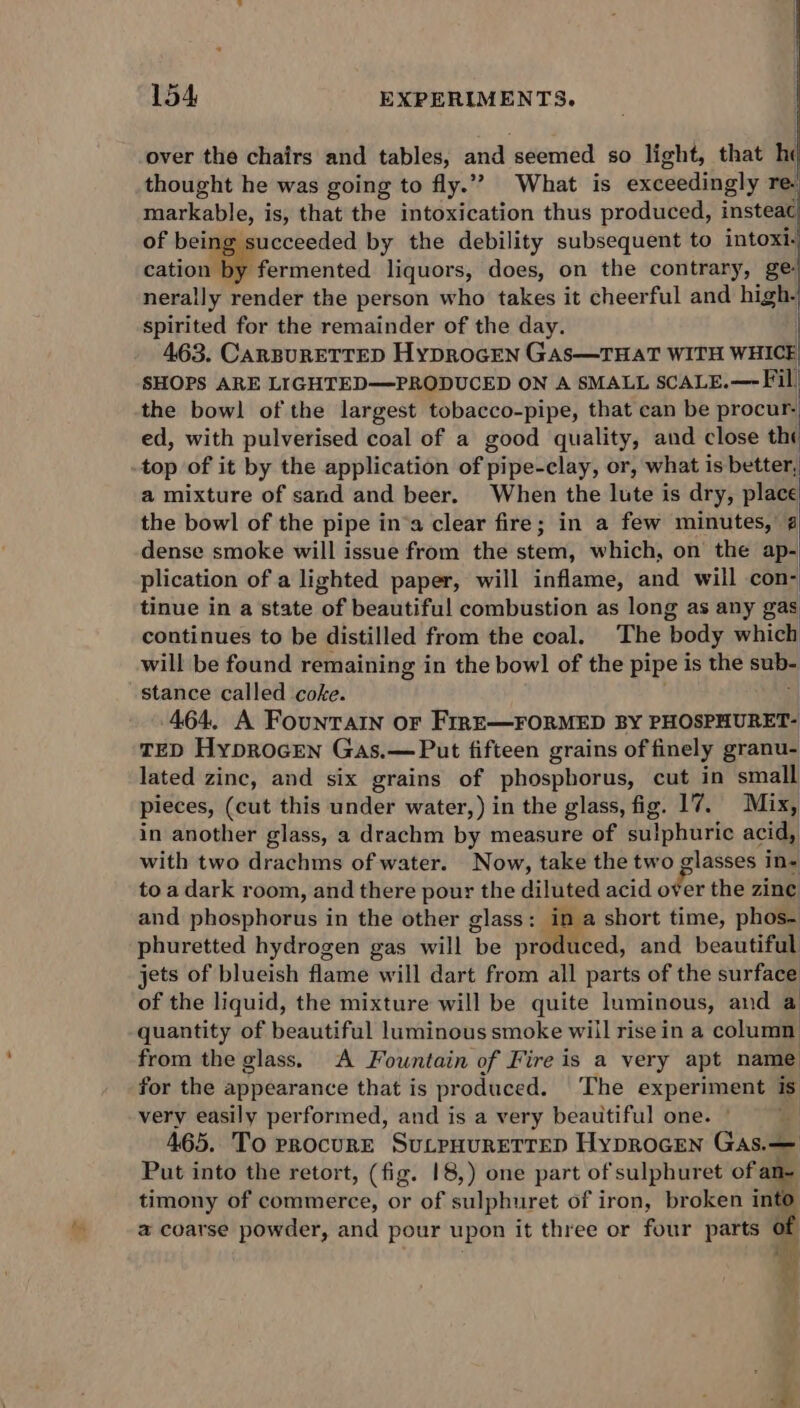over the chairs and tables, and seemed 0 light, that he thought he was going to fly.” What is exceedingly re. y fermented liquors, does, on the contrary, ge nerally render the person who takes it cheerful and high- spirited for the remainder of the day. 463. CARBURETTED HyDRoGEN GAs—THAT WITH WHICE SHOPS ARE LIGHTED—PRODUCED ON A SMALL SCALE.— Fil, the bowl of the largest tobacco-pipe, that can be procur. ed, with pulverised coal of a good quality, and close the top of it by the application of pipe-clay, or, what is better, a mixture of sand and beer. When the lute is dry, place the bowl of the pipe in*a clear fire; in a few minutes, 4 dense smoke will issue from the stem, which, on the ap- plication of a lighted paper, will inflame, and will con- tinue in a state of beautiful combustion as long as any gas continues to be distilled from the coal. The body which will be found remaining in the bowl of the pipe is the sub- stance called coke. ‘| 464, A Fountain or FirrE—FORMED BY PHOSPHURET- TED Hyprocen Gas.— Put fifteen grains of finely granu- lated zinc, and six grains of phospborus, cut in small pieces, (cut this under water,) in the glass, fig. 17. Mix, in another glass, a drachm by measure of sulphuric acid, with two drachms of water. Now, take the two glasses in- to a dark room, and there pour the diluted acid oer the zinc and phosphorus in the other glass: in a short time, phos- phuretted hydrogen gas will be produced, and beautiful jets of blueish flame will dart from all parts of the surface of the liquid, the mixture will be quite luminous, and a quantity of beautiful luminous smoke will rise in a column from the glass. A Fountain of Fire is a very apt name for the appearance that is produced. The experiment is very easily performed, and is a very beautiful one. | y 465. To procure SuLpHuRETTED Hyprocen Gas.— Put into the retort, (fig. 18,) one part of sulphuret of an- timony of commerce, or of sulphuret of iron, broken into a coarse powder, and pour upon it three or four parts i . r 4 wt ’