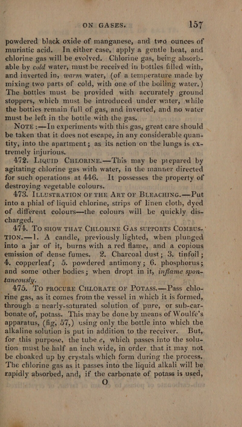 powdered black oxide of manganese, and two ounces of muriatic acid. In either case, apply a gentle heat, and chlorine gas will be evolved. Chlorine gas, being absorb- able by cold water, must be received in bottles filled with, and inverted in, warm water, (of a temperature made by mixing two parts of cold, with one of the boiling water. ) The bottles must be provided with accurately ground stoppers, which must be introduced under water, while the bottles remain full of gas, and inverted, and no water must be left in the bottle with the gas, Nore :—In experiments with this gas, great care should be taken that it does not escape, in any considerable quan- tity, into the apartment; as its action on the lungs is ex- tremely injurious. 472. Liquip CHLORINE.—This may be prepared by agitating chlorine gas with water, in the manner directed for such operations at 446. It possesses the property of destroying vegetable colours. 473. ILLUSTRATION OF THE ART OF BLEACHING.—Put into a phial of liquid chlorine, strips of linen cloth, dyed of different colours—the colours will be quickly dis- charged. 474, To sHow THAT CHLORINE Gas SUPPORTS COMBUS-' TION.—1. A candle, previously lighted, when plunged into a jar of it, burns with a red flame, and a copious emission of dense fumes. 2. Charcoal dust; 3. tinfoil ; 4, copperleaf; 5. powdered antimony; 6. phosphorus; and some other bodies; when dropt in it, inflame spon- taneously, 475, TO PROCURE CHLORATE OF PoTass.—Pass chlo- rine gas, as it comes from the vessel in which it is formed, through a nearly-saturated solution of pure, or sub-car- bonate of, potass. This may be done by means of Woulfe’s apparatus, (fig, 57,) using only the bottle into which the alkaline solution is put in addition to the receiver. But, for this purpose, the tube e, which passes into the solu- tion must be half an inch wide, in order that it may not be choaked up by crystals which form during the process, The chlorine gas as it passes into the liquid alkali will be rapidly absorbed, and, if the carbonate of potass is used, O