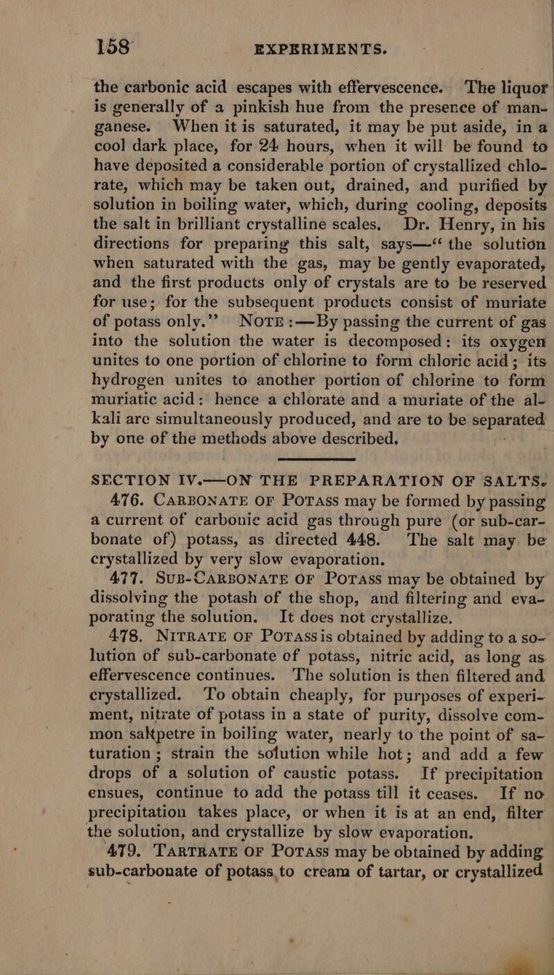 | 158 EXPERIMENTS. - | the carbonic acid escapes with effervescence. The liquor is generally of a pinkish hue from the presence of man- ganese. When it is saturated, it may be put aside, ina cool dark place, for 24 hours, when it will be found to have deposited a considerable portion of crystallized chlo- rate, which may be taken out, drained, and purified by solution in boiling water, which, during cooling, deposits the salt in brilliant crystalline scales, Dr. Henry, in his directions for preparing this salt, says—-&lt;‘‘ the solution when saturated with the gas, may be gently evaporated, and the first products only of crystals are to be reserved for use; for the subsequent products consist of muriate of potass only.”” NotTr:—By passing the current of gas into the solution the water is decomposed: its oxygen unites to one portion of chlorine to form chloric acid; its hydrogen unites to another portion of chlorine to form muriatic acid: hence a chlorate and a muriate of the al- kali are simultaneously produced, and are to be sis ty et by one of the methods above described. SECTION IV.—ON THE PREPARATION OF SALTS. 476. CARBONATE OF PoTass may be formed by passing a current of carbonie acid gas through pure (or sub-car- bonate of) potass, as directed 448. The salt may be crystallized by very slow evaporation. 477. Sus-CARBONATE OF PoTAss may be obtained by dissolving the potash of the shop, and filtering and eva- porating the solution. It does not crystallize. 478, NITRATE OF Porassis obtained by adding to a so- lution of sub-carbonate of potass, nitric acid, as long as effervescence continues. The solution is then filtered and crystallized. To obtain cheaply, for purposes of experi- ment, nitrate of potass in a state of purity, dissolye com- mon satpetre i in boiling water, nearly to the point of sa- turation ; strain the solution while hot; and add a few drops of a solution of caustic potass. If precipitation ensues, continue to add the potass till it ceases. If no precipitation takes place, or when it is at an end, filter the solution, and crystallize by slow evaporation. 479, ‘TARTRATE OF Porass may be obtained by adding sub-carbonate of potass.to cream of tartar, or crystallized