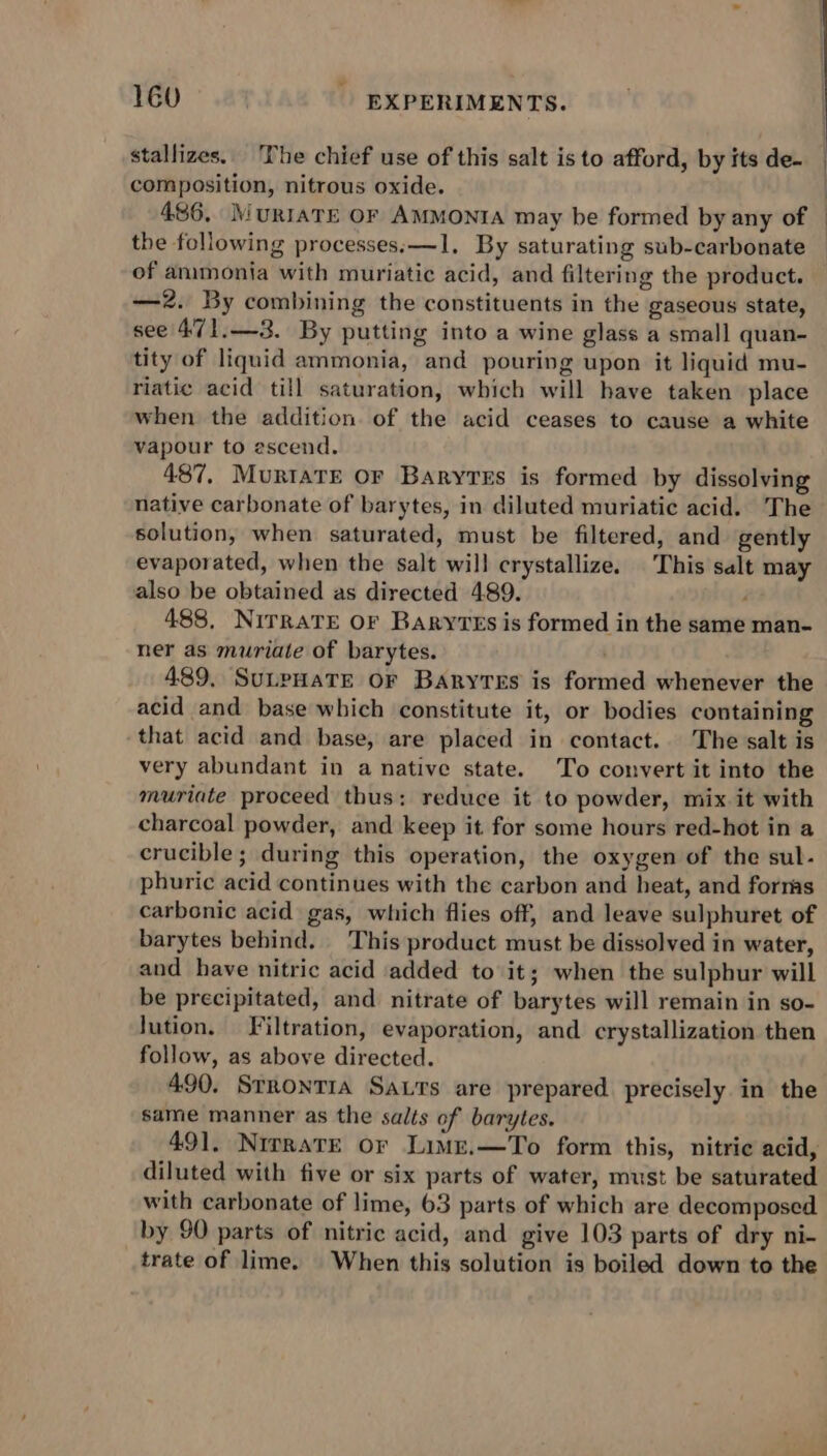 stallizes. The chief use of this salt is to afford, by its de- _ composition, nitrous oxide. . 486, MuRIATE OF AMMONIA may be formed by any of | the following processes; —1, By saturating sub-carbonate of animonia with muriatic acid, and filtering the product. —2. By combining the constituents in the gaseous state, see’ 471.—3. By putting into a wine glass a small quan- tity of liquid ammonia, and pouring upon it liquid mu- riatic acid till saturation, which will have taken place when the addition. of the acid ceases to cause a white vapour to escend. 487, Murtate or Baryres is formed by dissolving native carbonate of barytes, in diluted muriatic acid. The solution, when saturated, must be filtered, and gently evaporated, when the salt will crystallize. This salt may also be obtained as directed 489. 488, NirraTE OF BarytEs is formed in the same man- ner as muriate of barytes. 489, SuLpHaTE OF Barytes is formed whenever the acid and base which constitute it, or bodies containing that acid and base, are placed in contact. The salt is very abundant in a native state. To convert it into the muriate proceed thus: reduce it to powder, mix it with charcoal powder, and keep it for some hours red-hot in a crucible; during this operation, the oxygen of the sul- phuric acid continues with the carbon and heat, and forms carbonic acid gas, which flies off, and leave sulphuret of barytes behind. This product must be dissolved in water, and have nitric acid added to it; when the sulphur will be precipitated, and nitrate of barytes will remain in so- Jution. Filtration, evaporation, and crystallization then follow, as above directed. 490. SrRoNTIA Sats are prepared precisely in the same manner as the salts of barytes. 491, NipratE or Limz.—To form this, nitric acid, diluted with five or six parts of water, must be saturated with carbonate of lime, 63 parts of which are decomposed by 90 parts of nitric acid, and give 103 parts of dry ni- trate of lime. When this solution is boiled down to the