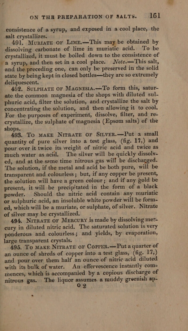 consistence of a syrup, and exposed in a cool place, the salt crystallizes. 491. Murrate or Lime.—This may be obtained by dissolving carbonate of lime in muriatic acid. To be crystallized, it must be boiled down to the consistence of ‘a syrup, and then set in a cool place. Note.—This salt, and the preceding one, can only be preserved in the solid state by being kept in closed bottles—they are so extremely deliquescent. _ 492, SuLPHATE OF Macnzsia.—To form this, satur- ate the common magnesia of the shops with diluted sul- phuric acid, filter the solution, and crystallize the salt by concentrating the solution, and then allowing it to cool. For the purposes of experiment, dissolve, filter, and re- crystallize, the sulphate of magnesia (Epsom salts) of the shops. 493. To MAKE NITRATE OF SILVER.—Put a small quantity of pure silver into a test glass, (fig. 17,) and pour over it twice its weight of nitric acid and twice as much water as acid. The silver will be quickly dissolv- ed, and at the same time nitrous gas will be discharged. The solution, if the metal and acid be both pure, will be transparent and colourless; but, if any copper be present, the solution will have a green colour; and if any gold be present, it will be precipitated in the form of a black powder. Should the nitric acid contain any muriatic or sulphuric acid, an insoluble white powder will be form- ed, which will be a muriate, or sulphate, of silver. Nitrate of silver may be crystallized. 494, NitRavTEe or Mercury is made by dissolving met- cury in diluted nitric acid. The saturated solution is very ponderous and colourless; and yields, by evaporation, large transparent crystals. 495. To MAKE NirraTE oF CopreR.—Put a quarter of an ounce of shreds of copper into a test glass, (fig. 17,) and pour over them half an ounce of nitric acid diluted with its bulk of water. An: effervescence instantly com- mences, which is accompanied by a copious discharge of nitrous gas. The liquor eae a muddy greenish ap- 2