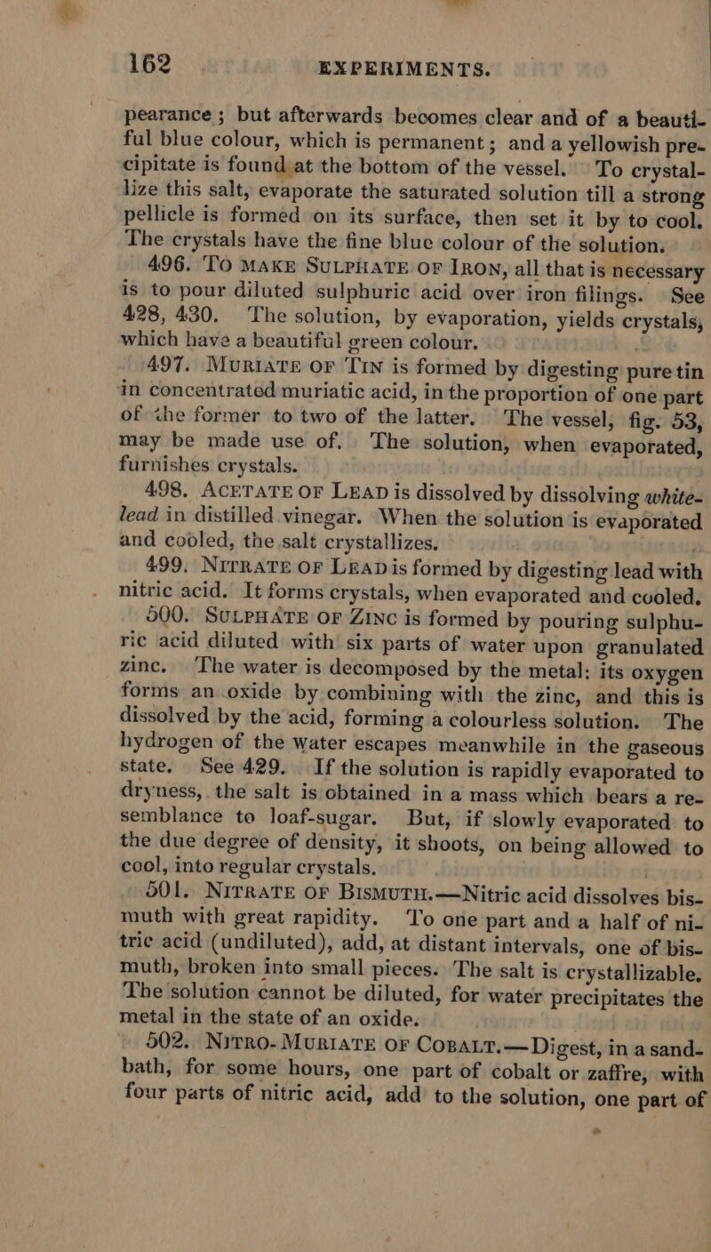 ey | sess | 162 EXPERIMENTS. pearance ; but afterwards becomes clear and of a beauti- ful blue colour, which is permanent; and a yellowish pre. cipitate is found at the bottom of the vessel. To crystal- lize this salt, evaporate the saturated solution till a strong pellicle is formed on its surface, then ‘set it by to cool. The crystals have the fine blue colour of the solution. 496. To Make SuLpHaTeE oF Ion, all that is necessary is to pour diluted sulphuric acid over iron filings. See 428, 430. The solution, by evaporation, yields crystals, which have a beautiful green colour. ; 497. Muriate or ‘Tin is formed by digesting pure tin in concentrated muriatic acid, in the proportion of one part of ihe former to two of the latter, The vessel, fig. 53, may be made use of. ‘The solution, when evaporated, furnishes crystals. 498, ACETATE OF LEAD is dissolved by dissolving white- lead in distilled vinegar. When the solution is evaporated and cooled, the salt crystallizes, Sry 499. Nirrate oF Leapis formed by digesting lead with nitric acid. It forms crystals, when evaporated and cooled, 500. SULPHATE OF ZINC is formed by pouring sulphu- ric acid diluted with six parts of water upon granulated zinc. ‘The water is decomposed by the metal: its oxygen forms an oxide by combining with the zinc, and this is dissolved by the acid, forming a colourless solution. The hydrogen of the water escapes meanwhile in the gaseous state. See 429. If the solution is rapidly evaporated to dryness, the salt is obtained in a mass which bears a re- semblance to loaf-sugar. But, if slowly evaporated to the due degree of density, it shoots, on being allowed to cool, into regular crystals. . 501. NirratTe or BismutuH.—Nitric acid dissolves bis- muth with great rapidity. ‘To one part and a half of ni- trie acid (undiluted), add, at distant intervals, one of bis- muth, broken into small pieces. The salt is crystallizable. The solution cannot be diluted, for water precipitates the metal in the state of an oxide. 502. Nirro- MuriaTE or CopaLt.—Digest, in a sand- bath, for some hours, one part of cobalt or zaffre, with four parts of nitric acid, add to the solution, one part of =