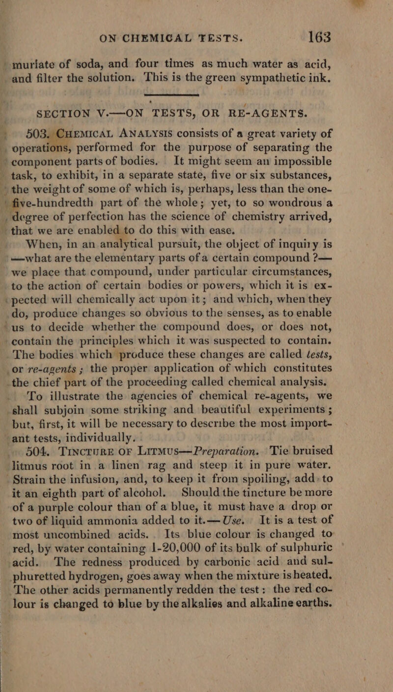 -muriate of soda, and four times as much water as acid, and filter the solution. This is the green sympathetic ink. SECTION V.—ON TESTS, OR RE-AGENTS. _ 503. CuemicaL ANALYSIS consists of a great variety of operations, performed for the purpose of separating the ~ component parts of bodies. It might seem an impossible - task, to exhibit, in a separate state, five or six substances, _ the weight of some of which is, perhaps, less than the one- ' five-hundredth part of the whole; yet, to so wondrous a _ degree of perfection has the science of chemistry arrived, that we are enabled to do this with ease. . When, in an analytical pursuit, the object of inquiry is '—what are the elementary parts of a certain compound ?— we place that compound, under particular circumstances, to the action of certain bodies or powers, which it is ex- pected will chemically act upon it; and which, when they do, produce changes so obvious to the senses, as to enable “us to decide whether the compound does, or does net, contain the principles which it was suspected to contain. The bodies which produce these changes are called Jests, _or re-agents ; the proper application of which constitutes .the chief part of the proceeding called chemical analysis. To illustrate the agencies of chemical re-agents, we shall subjoin some striking and beautiful experiments ; but, first, it will be necessary to describe the most import- ant tests, individually. 504. Tincture or Lirmus—Preparation. Tie bruised litmus root in a linen rag and steep it in pure water. _ Strain the infusion, and, to keep it from spoiling, add» to it an eighth part of alcohol. Should the tincture be more of a purple colour than of a blue, it must have a drop or two of liquid ammonia added to it.— Use. It is a test of most uncombined acids.. Its blue colour is changed to red, by water containing 1-20,000 of its bulk of sulphuric acid. The redness produced by carbonic acid and sul- phuretted hydrogen, goes away when the mixture is heated. The other acids permanently redden the test: the red co- lour is changed to blue by the alkalies and alkaline earths.