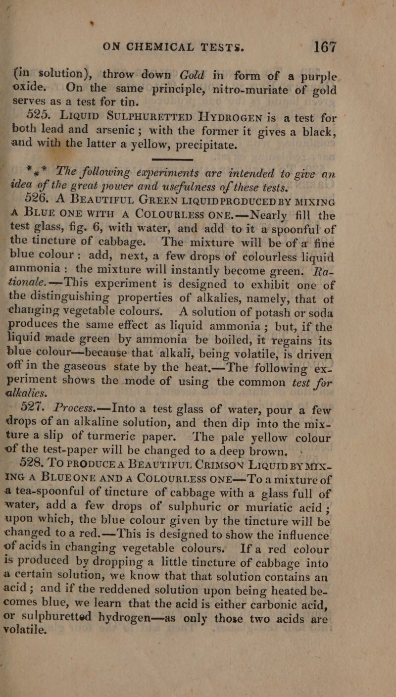 — e P (in solution), throw down Gold in form of a purple serves as a test for tin. 525. Liquip SuLPHURETTED HyprocEN is a test for both lead and arsenic; with the former it gives a black, and wine latter a yellow, precipitate. *,* The following experiments are intended to give an idea of the great power and usefulness of these tests. 526. A BEAUTIFUL GREEN LIQUIDPRODUCED BY MIXING test glass, fig. 6, with water, and add to it a spoonful of the tincture of cabbage. The mixture will be of a fine blue colour; add, next, a few drops of colourless liquid ammonia: the mixture will instantly become green. Ra- tionale.—This experiment is designed to exhibit one of the distinguishing properties of alkalies, namely, that ot changing vegetable colours. A solution of potash or soda produces the same effect as liquid ammonia; but, if the liquid made green by ammonia be boiled, it regains its blue colour—because that alkali, being volatile, is driven off in the gaseous state by the heat.—The following ex- periment shows the mode of using the common test for alkalies. 527. Process.—Into a test glass of water, pour a few drops of an alkaline solution, and then dip into the mix- ture a slip of turmeric paper. The pale yellow colour of the test-paper will be changed to adeep brown. : 528. TO PRODUCE A BEAUTIFUL CRIMSON LIQUID BY MIX- ING A BLUEONE AND a COLOURLESS ONE—To a mixture of a tea-spoonful of tincture of cabbage with a glass full of water, add a few drops of sulphuric or muriatic acid ; upon which, the blue colour given by the tincture will be changed toa red.—This is designed to show the influence of acids in changing vegetable colours. Ifa red colour is produced by dropping a little tincture of cabbage into a certain solution, we know that that solution contains an acid ; and if the reddened solution upon being heated be- comes blue, we learn that the acid is either carbonic acid, or sulphuretted hydrogen—as only those two acids are volatile.