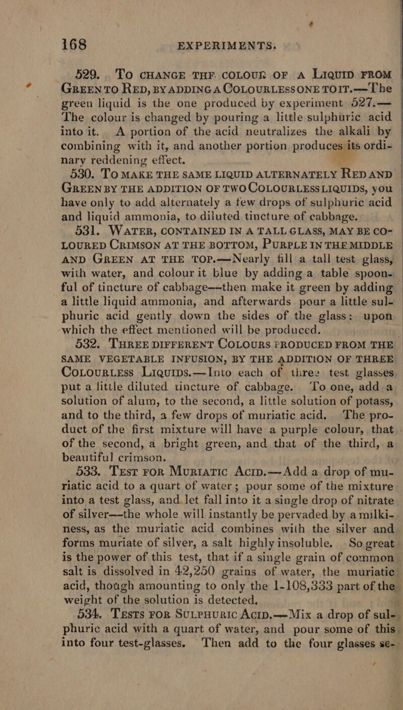 529... To cHANGE THF. cOLOUR OF A LIQUID FROM | GREEN TO RED, BY ADDING A COLOURLESSONE TOIT.—The | green liquid is the one produced by experiment 527.— The colour is changed by pouring a little sulphuric acid | into it. A portion of the acid neutralizes the alkali by combining with it, and another portion produces its ordi- nary teddening effect. ‘- 530. To MAKE THE SAME LIQUID ALTERNATELY RED AND | GREEN BY THE ADDITION OF TWO COLOURLESSLIQUIDS, you have only to add alternately a few drops of sulphuric acid | and liquid ammonia, to diluted tincture of cabbage. 531. WATER, CONTAINED IN A TALL GLASS, MAY BE CO- LOURED CRIMSON AT THE BOTTOM, PURPLE INTHE MIDDLE AND GREEN AT THE TOP.—Nearly fill a tall test glass, with water, and colour it blue by adding a table spoon. ful of tincture of cabbage—-then make it green by adding a little liquid ammonia, and afterwards pour a little sul- phuric acid gently down the sides of the glass: upon which the effect mentioned will be produced. 532. THREE DIFFERENT COLOURS PRODUCED FROM THE SAME VEGETABLE INFUSION, BY THE ADDITION OF THREE Cotourtess Liquips.—Into each of thre: test glasses _ put a little diluted tincture of cabbage. To one, ‘oll a solution of alum, to the second, a little solution of potass, and to the third, a few drops of muriatic acid. The pro- duct of the first mixture will have a purple colour, that - of the second, a bright green, and that of the third, a beautiful crimson. 533. Trst ror Muriatic Acip.—Add a drop of mu- riatic acid to a quart of water; pour some of the mixture into a test glass, and.let fall into it a single drop of nitrate of silver—the whole will instantly be pervaded by a milki- ness, as the muriatic acid combines with the silver and forms muriate of silver, a salt highly insoluble. So great is the power of this test, that if a single grain of common salt is dissolved in 42 250 grains nt, water, the muriatic. acid, though amounting to only: the 1-108,333 part of the BY pt of ‘the solution is detected, 534. Tests ror SuLpHuric AcID.——Mix a drop of cull phuric acid with a quart of water, and pour some of this. into four test-glasses. Then add to the four glasses se- ¢
